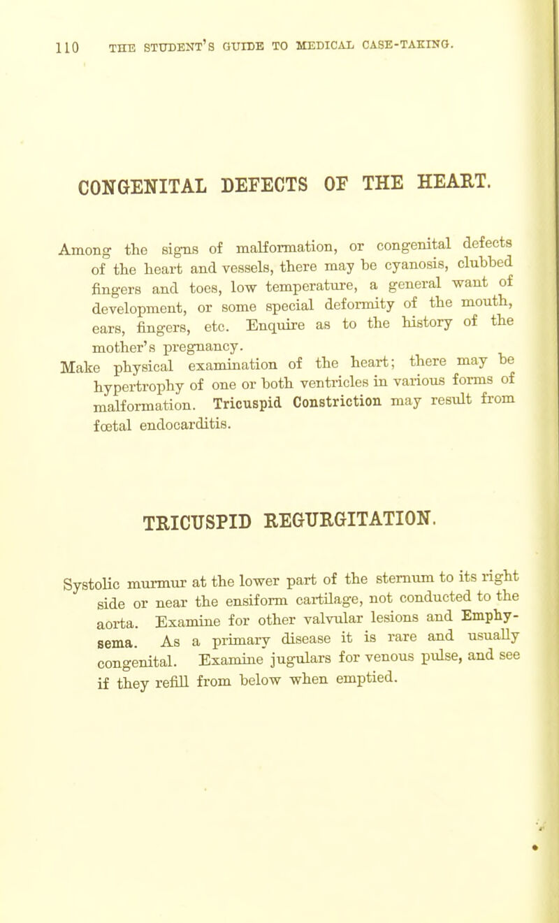 CONGENITAL DEFECTS OF THE HEART. Among the signs of malformation, or congenital defects of the heart and vessels, there may be cyanosis, clubbed fingers and toes, low temperatm-e, a general want of development, or some special deformity of the mouth, ears, fingers, etc. Enquire as to the history of the mother's pregnancy. Make physical examination of the heart; there may be hypertrophy of one or both ventricles in various forms of malformation. Tricuspid Constriction may result from foetal endocarditis. TRICUSPID REGURGITATION. SystoUc murmur at the lower part of the sternum to its right side or near the ensiform cartUage, not conducted to the aorta. Examine for other valvular lesions and Emphy- sema. As a primary disease it is rare and usuaUy congenital. Examine jugulars for venous pulse, and see if they refill from below when emptied.