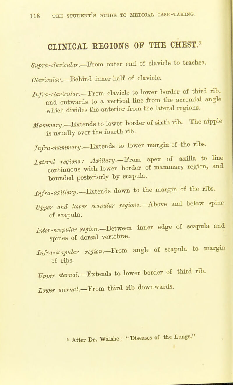 CLINICAL REGIONS OF THE CHEST.* Supra-clavictdar.—From outer end of clavicle to trachea. Clavicular.—Behind inner half of clavicle. Infra-clavicular.—-From clavicle to lower border of third rib, and outwards to a vertical line from the acromial angle which divides the anterior from the lateral regions. Jf«OTm«ry.—Extends to lower border of sixth rib. The nipple is usually over the fourth rib. Infra-mammari/.—EiLtendiB to lower margin of the ribs. lateral regions: Axillary.--From apex of axilla_ to line continuous with lower border of mammary region, and bounded posteriorly by scapula. jnfra-axiUary.--Extenda down to the margin of the ribs. Upper and loxver scaptdar regions.-Ahove and below spme of scapula. Inter-scapular region.-Betm inner edge of scapula and spines of dorsal vertebrae. Infra-scapular reffion.-Fvom angle of scapula to margin of ribs. TTpper sternal.-Extenia to lower border of third rib. Lower sternal.—Exom third rib downwards. * After Dr. WalBhe:  Diseases of the Lungs.