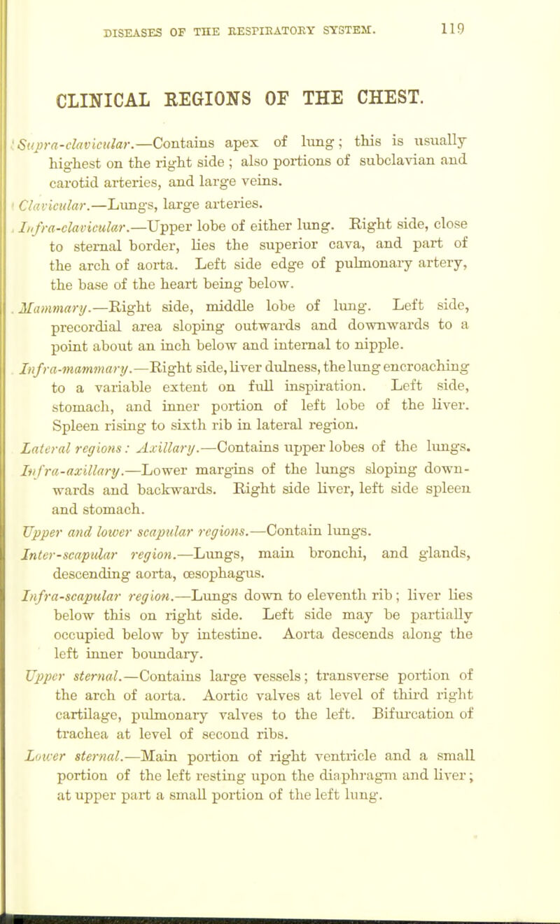 CLINICAL REGIONS OF THE CHEST. iSupra-clavicular.—Contains apex of lung; this is usually highest on the right side ; also portions of subclavian and carotid arteries, and large veins. ' Clavicular.—Lungs, large arteries. . Jiifra-clavicular.—UTpT^er lobe of either lung. Right side, close to sternal border, Lies the superior cava, and part of the arch of aorta. Left side edge of puhnonary artery, the base of the heart being below. . Mamniarij.—Eight side, middle lobe of lung. Left side, precordial area sloping outwards and downwards to a point about an inch below and internal to nipple. Infra-mammary.—Right side, Uver dulness, the lung encroaching to a variable extent on frdl inspiration. Left side, stomach, and inner portion of left lobe of the liver. Spleen rising to sixth rib in lateral region. Lateral regions: Axillarij.—Contains upper lobes of the liuigs. Infra-axillary.—Lower margins of the lungs sloping down- wards and backwards. Right side liver, left side spleen and stomach. Upper and lower scapular regions.—Contain lungs. Inter-scapular region.—Limgs, main bronchi, and glands, descending aorta, oesophagus. Infra-scapular region.—Lungs down to eleventh rib; liver Ues below this on right side. Left side may be partially occupied below by intestine. Aorta descends along the left inner boundary. Upper sternal.—Contains large vessels; transverse portion of the arch of aorta. Aortic valves at level of thii'd right cartilage, pulmonary valves to the left. Bifm'cation of trachea at level of second ribs. Lower sternal.—Main portion of right ventricle and a small portion of the left resting upon the dinph]-agm and liver; at upper part a small portion of the left lung.