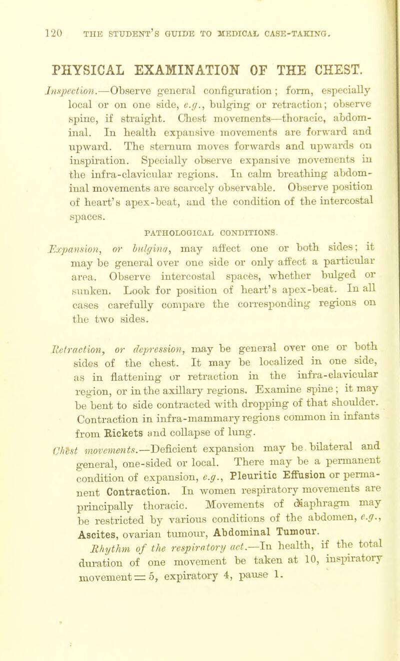 PHYSICAL EXAMINATION OF THE CHEST. Jmpeclion.—Observe general configuration; form, especially local or on one side, e.g., bulging or retraction; obser\'e spine, if straight. Chest movements—thoracic, abdom- inal. In health expansive movements are forward and upward. The sternum moves forwards and upwards on inspiration. Specially observe expansive movements in the infra-clavicidar regions. In calm breathing abdom- inal movements are scarcely observable. Observe position of heart's apex-beat, and the condition of the intercostal spaces. PATHOLOGICAL CONDITIONS. Expansion, or bidgina, may affect one or both sides; it may be general over one side or only affect a particular area. Observe intercostal spacfes, whether bulged or sunken. Look for position of heart's apex-beat. In aU cases carefully compare the corresponding regions on the two sides. ILelraction, or depression, may be general over one or both sides of the chest. It may be localized in one side, as in flattening or retraction in the infi-a-clavicular region, or in the axillary regions. Examine spine ; it may be bent to side contracted with dropping of that shoulder. Contraction in infra-mammary regions common in infants from Kickets and collapse of lung. fjh'est movements.—De^cieat expansion may be. bilateral and general, one-sided or local. There may be a permanent condition of expansion, e.g.. Pleuritic Effusion or perma- nent Contraction. In women respiratoiy movements are IJiincipally thoracic. Movements of diaphragm may be restricted by various conditions of the abdomen, e.g.. Ascites, ovarian tumour. Abdominal Tumour. Rhythm, of the respiratory «cC.—In health, if the total duration of one movement be taken at 10, inspiratoiy movement =5, expiratory 4, pause 1.