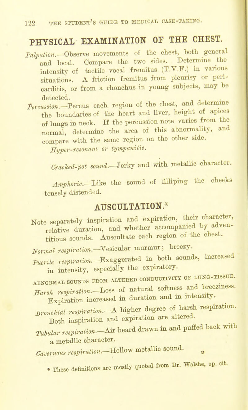 PHYSICAL EXAMINATION OF THE CHEST. Falpation.—OhaevvQ movements of the chest, both general and local. Compare the two sides. Determine the intensity of tactile vocal fremitus (T.V.F.) in various situations. A friction fremitus from pleurisy or peri- carditis, or from a rhonchus in young subjects, may be detected. ArcMs^iow.-Percus each region of the chest, and determme the boundaries of the heart and Uver, height of apices of lungs in neck. If the percussion note varies from the normal, determine the area of this abnormality, and compare with the same region on the other side. B.yper-resonant or tympanitic. CracTced-pot sound.-Jerkj and with metallic character. Amplmric.-Uk& the sound of filliping the cheeks tensely distended. AUSCULTATION* Note separately inspiration and expiration, tl^f /^l^^J^*;^' relative duration, and whether accompanied by adven- titious sounds. Auscultate each region of the chest. Normal respiration.-YeBi^^^v murmur; breezy. PueriU r..^im^i««.-Exaggerated in both sounds, increased in intensity, especiaUy the expiratory. ABNOEMAI. SOimDS PEOM ALTERED CONDUCTIVITY OE LUNG-TISSITE. Earsh respiration.-I^oss of natural softness and breeziness. Expiration increased in duration and in mtensity. Bronchial respiration.-A higher degree of harsh respiration. Both inspiration and expiration are altered. Tubular respiration.-A^ heard di-awn in and puffed back with a metallic character. Cavernous rcspiration.--R6^oy^ metallic sound. ^ . These definitioBS are mostly quoted from Dr. WaJBhe, op. cit.