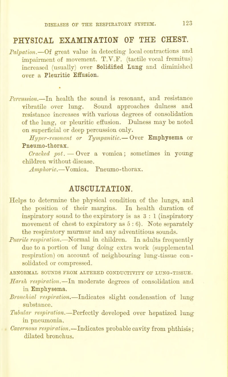 PHYSICAL EXAMINATION OF THE CHEST. Palpation.—Of gi-eat value in detecting local contractions and impaii-ment of movement. T.V.F. (tactile vocal fremitus) increased (usually) over Solidified Lung and diminished over a Pletiritic Effusion. Tercussioii.—In health the sound is resonant, and resistance vibratUe over lung. Sound approaches dulness and resistance increases vpith various degrees of consolidation of the lung, or pleuritic eflfusion. Dulness may be noted on superficial or deep percussion only. Hyper-resonant or Tympanitic.— Over Emphysema or Pneumo-thorax. Cracked pot. — Over a vomica; sometimes in young children without disease. Amphoric.—Vomica. Pneumo-thorax. AUSCULTATION. Helps to determine the physical condition of the lungs, and the position of their margins. In health duration of inspiratory sound to the expiratory is as 3 : 1 (inspiratory movement of chest to expiratory as 5 : 6). Note separately the respiratory miu-miu- and any adventitious sounds. Puerile respiratio7i.—Normal in childi'en. In adults frequently due to a portion of lung doing extra work (supplemental respiration) on account of neighboiu'ing lung-tissue con- solidated or compressed. ABNOBMAT. SOTINDS FEOM AITEEED CONDTJCTITITY OF LtTNO-TISSUE. Harsh respiration.—In moderate degrees of consolidation and in Emphysema. Bronchial respiration.—Indicates slight condensation of lung substance. Tubular respiration.—Periectlj developed over hepatized lung in pneumonia. Cavernous respiration.—Indicates probable cavity from phthisis; dUated bronchus.