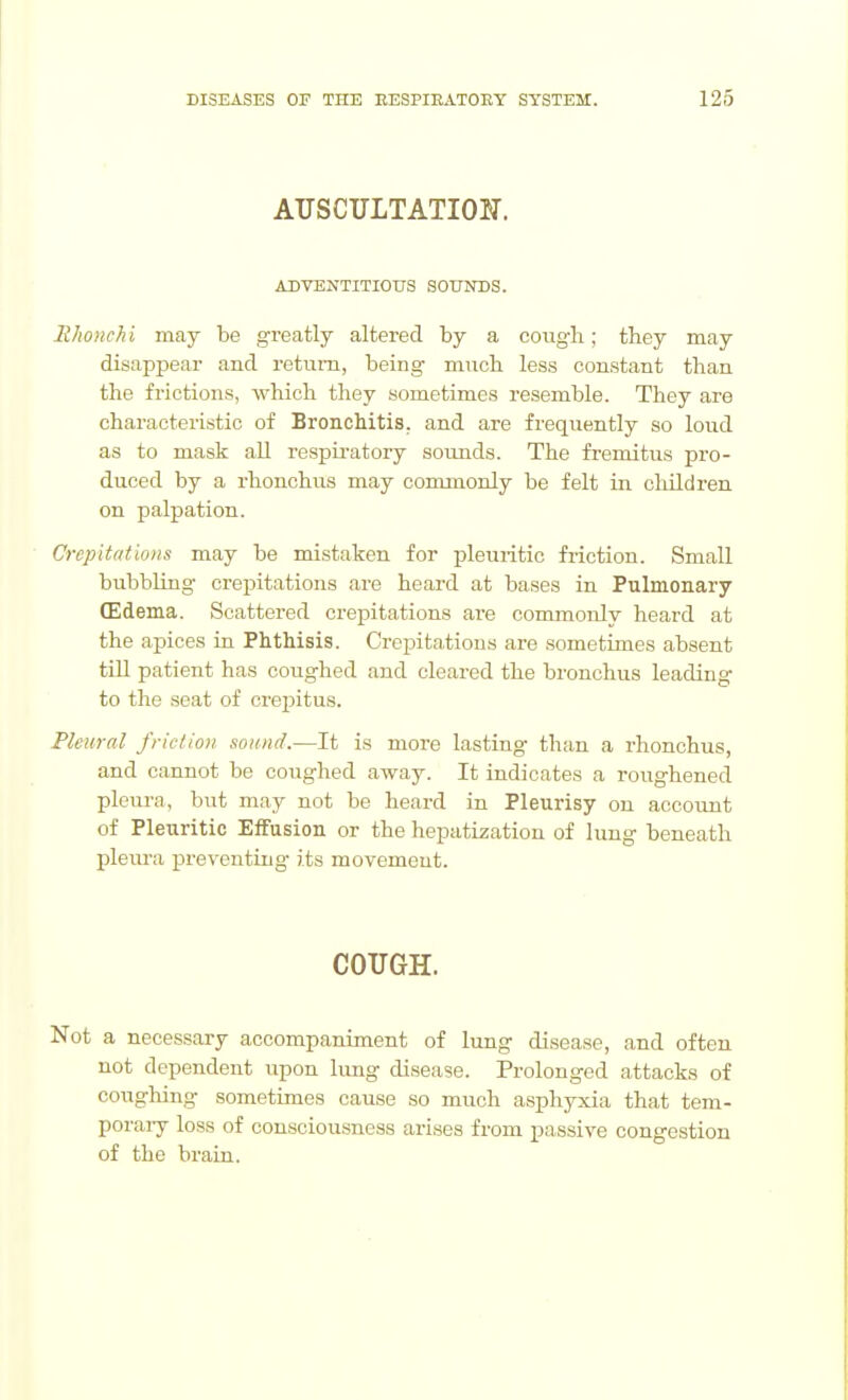AUSCULTATION. ADVENTITIOtrS SOTTNTIS. EhoncTii may be greatly altered by a coiigli; they may disappear and return, being much less constant than the frictions, which they sometimes resemble. They are characteristic of Bronchitis, and are frequently so loud as to mask all respii'atory sounds. The fremitus pro- duced by a rhonchus may commonly be felt in children on palpation. Crepitations may be mistaken for pleuritic friction. Small bubbling crepitations are heard at bases in Pulmonary (Edema. Scattered crepitations are commonly heard at the apices ia Phthisis. Cropita,tious are .sometimes absent till patient has coughed and cleared the bronchus leading to the seat of crepitus. Pleural friction sound.—It is more lasting than a rhonchus, and cannot be coughed away. It indicates a roughened pleura, but may not be heard in Pleurisy on account of Pleuritic Effusion or the hepatization of lung beneath pleura preventing its movement. COUGH. Not a necessary accompaniment of lung disease, and often not dependent upon limg disease. Prolonged attacks of cougliing sometimes cause so much asphyxia that tem- poraiy loss of consciousness arises from passive congestion of the brain.