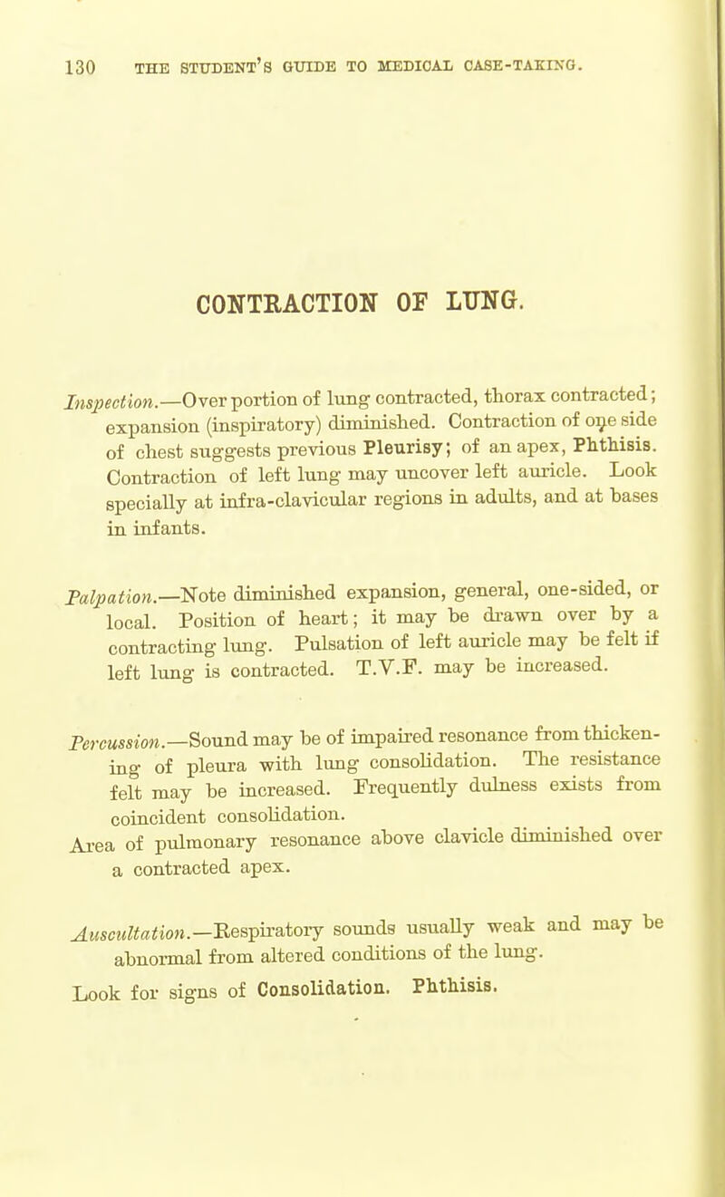 CONTRACTION OF LTING. J«s;j«<;i!ww.—Over portion of lung contracted, thorax contracted; expansion (in8j)iratory) diminished. Contraction of oi^e side of chest suggests previous Pleurisy; of an apex, Phthisis. Contraction of left lung may uncover left auricle. Look specially at infra-clavicular regions in adults, and at bases in infants. Falpation.—Note diminished expansion, general, one-sided, or local. Position of heart; it may be drawn over by a contracting lung. Pulsation of left auricle may be felt if left lung is contracted. T.V.F. may be increased. PercMMWM.—Sound may be of impaired resonance fromthicken- ino- of pleura with lung consolidation. The resistance feft may be increased. Frequently dulness exists from coincident consolidation. Area of pulmonary resonance above clavicle diminished over a contracted apex. Auscultation.—nes^iiatoTj sounds usuaUy weak and may be abnormal from altered conditions of the lung. Look for signs of Consolidation. Phthisis.