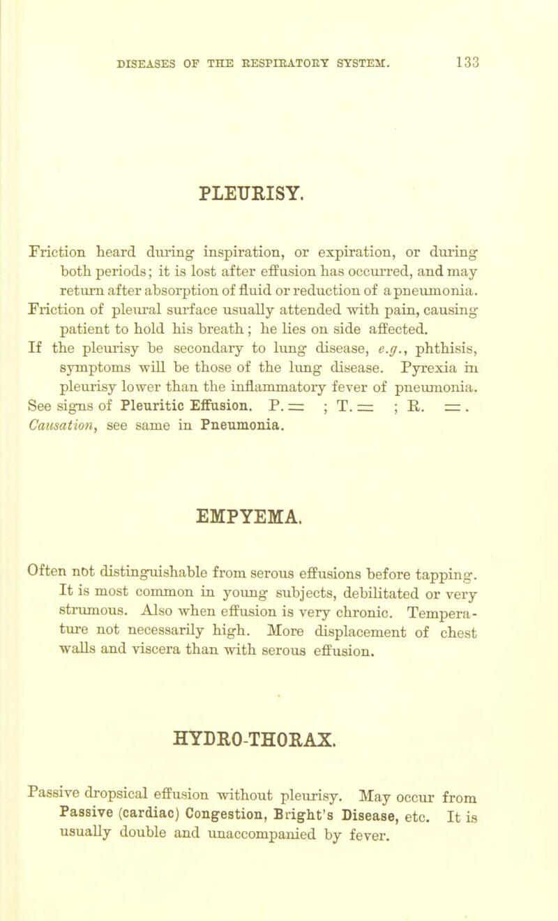 PLEURISY. Friction heard diiring inspiration, or expiration, or during both periods; it is lost after effusion has occurred, and may return after absorption of iiuid or reduction of apneumonia. Friction of pleural sui'f ace usually attended with pain, causing patient to hold his breath ; he lies on side affected. If the pleurisy be secondary to hmg disease, e.ff., phthisis, symptoms will be those of the limg disease. Pyrexia in pleurisy lower than the iniiammatoiy fever of pneiimonia. See signs of Pleuritic Effusion. P. z= ; T. == ; R. = . Causation, see same in Pneumonia. EMPYEMA. Often not distinguishable from serous effusions before tapping. It is most common in yoimg subjects, debilitated or very sti-umous. Also when eifusion is very chronic. Tempera- ture not necessarily high. More displacement of chest walls and viscera than with serous effusion. HYDRO-THORAX. Passive dropsical effusion without pleurisy. May occur from Passive (cardiac) Congestion, Bright's Disease, etc. It is usually double and unaccompanied by fever.