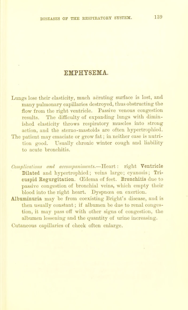 EMPHYSEMA. Lungs lose their elasticity, mucli aerating surface is lost, and many puLmonary capiHaries destroyed, thus obstructing the flow from the right ventricle. Passive venous congestion results. The difBculty of expanding lungs with dimui- ished elasticity thi'ows respii-atory muscles into strong action, and the sterno-mastoids are often hypertropliied. The patient may emaciate or grow fat; in neither case is nutri- tion good. Usually chronic winter cough and Uahility to acute bronchitis. Complications and accompaniments.—Heart: right Ventricle Dilated and hypertrophied; veins large; cyanosis ; Tri- cuspid Regurgitation. QSdema of feet. Bronchitis due to passive congestion of bronchial veins, wliich empty their blood into the right heart. Dyspncea on exertion. Albuminuria may be from coexisting Bright's disease, and is then usually constant; if albumen be due to renal conges- tion, it may pass off with other signs of congestion, the albumen lessening and the quantity of mine iacreasing. Cutaneous capillaries of cheek often enlarge.
