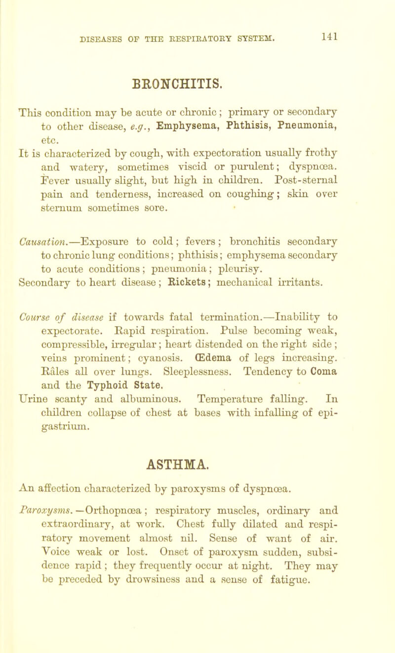 BRONCHITIS. This condition may be acute or chi-onic ; primary or secondary to other disease, e.g., Emphysema, Phthisis, Pneamonia, etc. It is characterized by cough, with expectoration usually frothy and watery, sometimes viscid or purulent; dyspnoea. Fever usually slight, but high in children. Post-stemal pain and tenderness, increased on cougliing; skin over sternum sometimes sore. Causation.—Exposure to cold; fevers ; bronchitis secondary to chronic lung conditions; phthisis; emphysema secondary to acute conditions; pneimionia; pleiuisy. Secondary to heart disease; Rickets; mechanical irritants. Course of disease if towards fatal termination.—Inability to expectorate. Rapid respu'ation. Pulse becoming weak, compressible, ii'regular; heart distended on the right side ; veins prominent; cyanosis. (Edema of legs increasing. Rales all over lungs. Sleeplessness. Tendency to Coma and the Typhoid State. Uriae scanty and albiuninous. Temperature falling. In cliildren coUapse of chest at bases with infailing of epi- gastrium. ASTHMA. An affection characterized by paroxysms of dyspnoea. Paroxysms. —Orthopnoea ; respiratory muscles, ordinary and extraordinaiy, at work. Chest fully dilated and respi- ratory movement abnost nil. Sense of want of air. Voice weak or lost. Onset of paroxysm sudden, subsi- dence rapid ; they frequently occur at night. They may be preceded by drowsiness and a sense of fatigue.