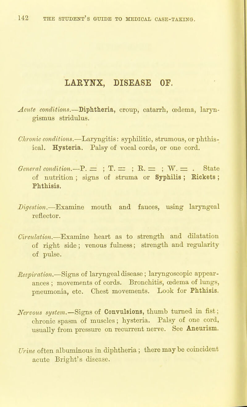 LARYNX, DISEASE OF. Acute conditions.—Diphtheria, croup, catarrh, cedema, laryn- gismus stridulus. Chronic conditions.—Laryngitis: syphilitic, strumous, or phthis- ical. Hysteria. Palsy of vocal cords, or one cord. General condition.—P. = ; T. ~ ; R. ; W. = . State of nutrition ; signs of struma or Syphilis; Eickets; Phthisis. Digestion.-—Examine mouth and fauces, using laryngeal reflector. Circulation.—^Examine heart as to strength and dilatation of right side; venous fulness; strength and regularity of pulse. Bespiration.—Signs of laryngeal disease; laryngoscopic appear- ances ; movements of cords. Bronchitis, cedema of lungs, pneumonia, etc. Chest movements. Look for Phthisis. Nervous system.—Signs of Convulsions, thumb turned in fist; chronic spasm of muscles; hysteria. Palsy of one cord, usually from pressure on recurrent nerve. See Aneurism. Urine often albimiinous in diphtheria ; there maybe coiacident acute Bright's disease.