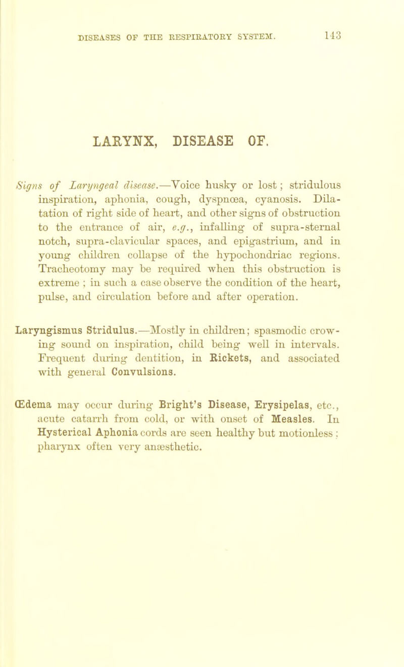 113 lAHYNX, DISEASE OF. Siffiis of Laryngeal disease.—Voice husky or lost; stridulous inspiration, aphonia, cough, dyspncBa, cyanosis. Dila- tation of right side of heart, and other sig-ns of obstruction to the entrance of air, e.g., infailing- of supra-sternal notch, supra-clavicular spaces, and epigastrium, and in yoimg children collapse of the hypochondriac regions. Tracheotomy may be requii-ed when this obstiiiction is extreme ; in such a case observe the condition of the heart, pulse, and circulation before and after operation. Laryngismus Stridulus.—Mostly in children; spasmodic crovv^- ing sound on inspiration, child being well in intervals. Frequent diu'iug dentition, in Rickets, and associated with general Convulsions. (Edema may occur diu-ing Bright's Disease, Erysipelas, etc., acute catarrh from cold, or with onset of Measles. In Hysterical Aphonia cords are seen healthy but motionless : pharynx often very ancesthetic.