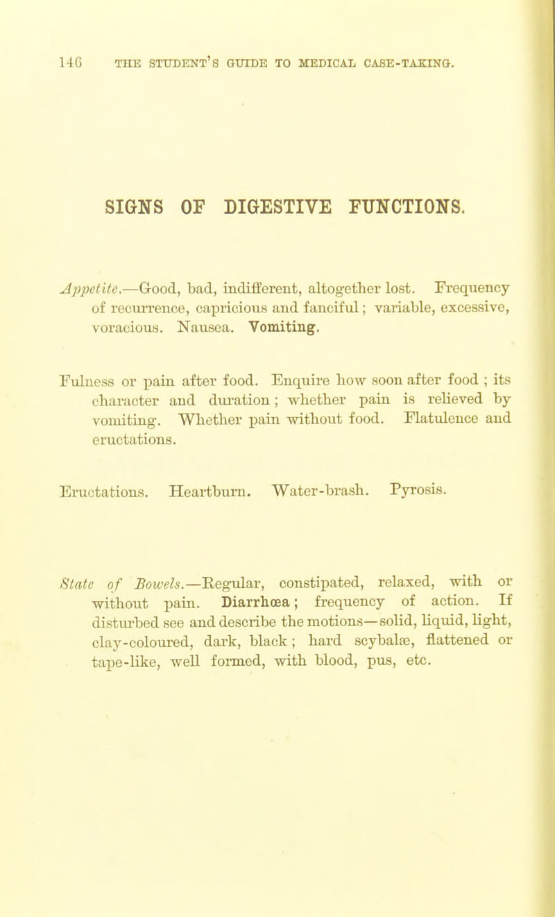 SIGNS OF DIGESTIVE FUNCTIONS. Apjjetitc.—Good, bad, indifferent, altogether lost. Frequency of recm'rence, capricious and fanciful; variable, excessive, voracious. Nausea. Vomiting, Fulness or pain after food. Enquire how soon after food ; its character and duration; whether pain is relieved by vomiting-. Whether pain without food. Flatulence and eructations. Eructations. Heartburn. Water-brash. Pyi-osis. State of Boivels.—'Regvln.v, constipated, relaxed, with or without pain. Diarrhoea; frequency of action. If disturbed see and describe the motions—solid, liquid, Ught, clay-coloured, dark, black; hard scybalse, flattened or tape-like, well foimed, with blood, pus, etc.