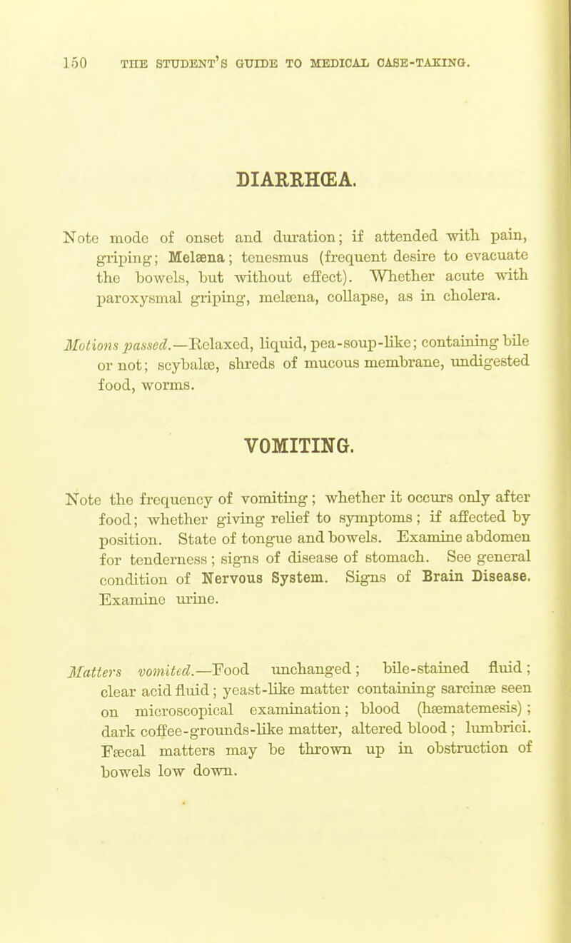 DIARRHffiA. Note mode of onset and duration; if attended with pain, gi'iping; Melsena; tenesmus (frequent desire to evacuate the bowels, but without effect). Whether acute with paroxysmal griping, melBena, collapse, as in cholera. Motions 7;fl4se«^.—Relaxed, liquid, pea-soup-like; containing bile or not; soybalaj, slxreds of mucous membrane, imdigested food, worms. VOMITING. Note the frequency of vomiting ; whether it occurs only after food; whether giving reUef to symptoms; if affected by position. State of tongue and bowels. Examine abdomen for tenderness; signs of disease of stomach. See general condition of Nervous System. Signs of Brain Disease. Examine lu-iue. Matters vomited.—Food, unchanged; bile-stained fluid; clear acid fluid; yeast-Ulie matter containing sarcinse seen on microscopical examination; blood (hsematemesis); dark coffee-groimds-hke matter, altered blood; lumbrici. Fffical matters may be thrown up in obstruction of bowels low down.