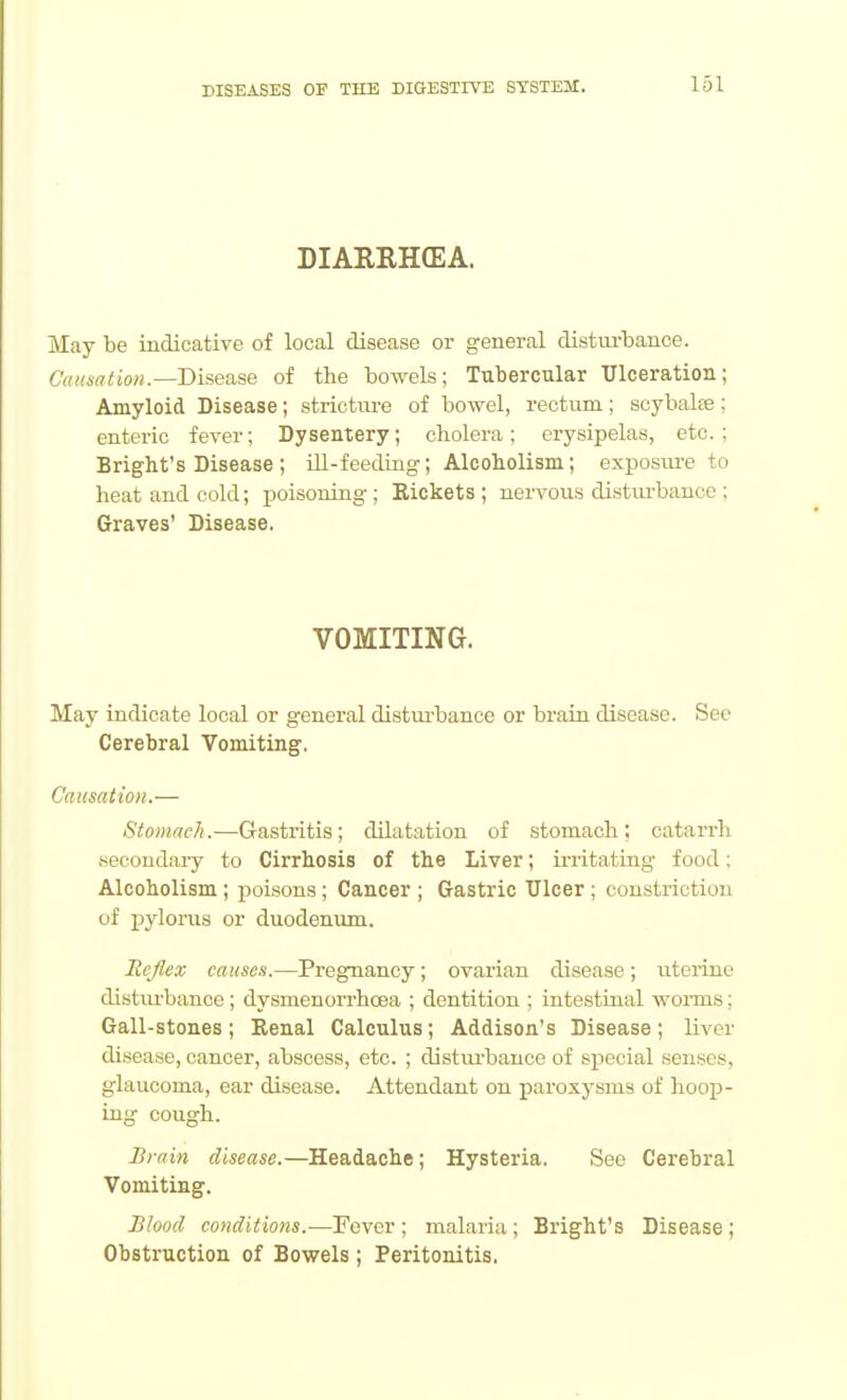 DIARRHCEA. May be indicative of local disease or general distm-bance. CuKsntion.—Disease of the bowels; Tubercular Ulceration; Amyloid Disease; strictiu-e of bowel, rectum; scybalse; enteric fever; Dysentery; cholera; erysipelas, etc.; Bright's Disease ; ill-feeding; Alcoholism; exposm-e to heat and cold; poisoning ; Bickets ; nervous disturbance ; Graves' Disease. VOMITING. May indicate local or general disturbance or brain disease. See Cerebral Vomiting. Causation.— Stomach.—Gastritis; dilatation of stomach; catarrh secoudai-y to Cirrhosis of the Liver; irritatirig food; Alcoholism; poisons ; Cancer ; Gastric Ulcer ; constriction of pylorus or duodenum. Reflex causes.—Pregnancy; ovarian disease; uterine disturbance; dysmenorrhoea ; dentition ; intestinal worms; Gall-stones; Kenal Calculus; Addison's Disease; liver disease, cancer, abscess, etc. ; disturbance of special senses, glaucoma, ear disease. Attendant on paroxysms of hoop- uig cough. Brain disease.—Headache; Hysteria. See Cerebral Vomiting. Blood conditions.—Fever ; malaria ; Bright's Disease ; Obstruction of Bowels ; Peritonitis.