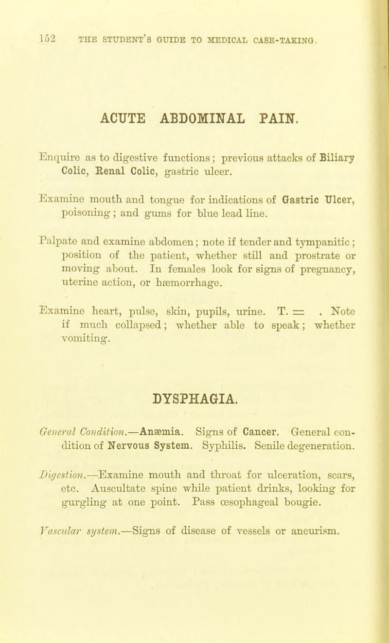 ACUTE ABDOMINAL PAIN. Enquire as to digestive functions; previous attacks of Biliary Colic, Eenal Colic, gastric ulcer. Examine mouth and tongue for indications of Gastric Ulcer, poisoning ; and gums for blue lead line. Palj)ate and examine abdomen; note if tender and tympanitic; position of the patient, whether stUl and prostrate or moving about. In females look for signs of pregnancy, uterine action, or hesmorrhage. Examine heart, pulse, sldn, pupils, lu'ine. T. = . Note if much collapsed; whether able to speak; whether vomiting. DYSPHAGIA. General Condition.—Anaemia. Signs of Cancer. General con- dition of Nervous System. Syphilis. Senile degeneration. Bigestion.—Examine mouth and throat for ulceration, scars, etc. Auscultate spine whUe patient drinks, looking for giurgliag at one point. Pass oesophageal bougie. Vascular system.—SigTis of disease of vessels or anem-ism.