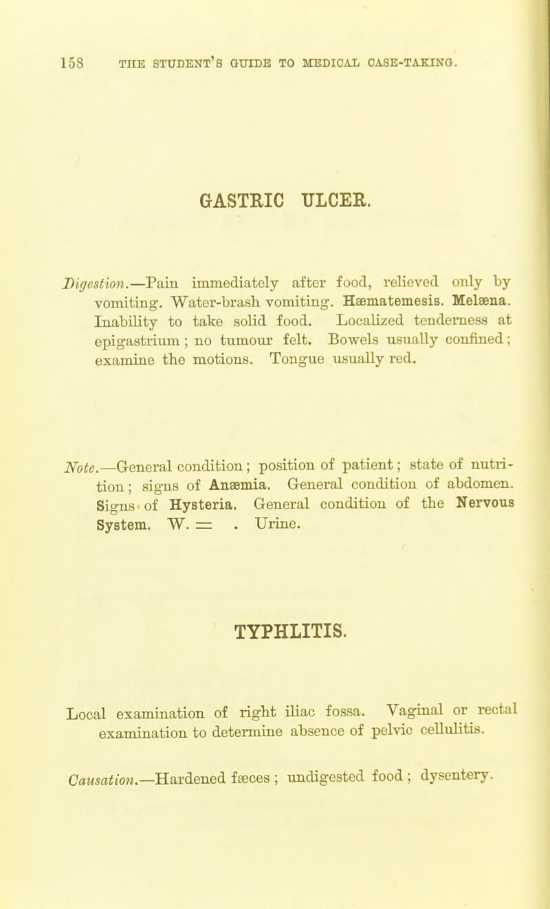 GASTRIC ULCER. Digestion.—Pain immediately after food, relieved only by vomiting. Water-brash, vomiting. Haematemesis. Melaena. Inability to take solid food. Localized tenderness at epigastrium ; no tumoux felt. Bowels usually confined; examine the motions. Tongue usually red. J^ote.—General condition; position of patient; state of nutri- tion ; signs of Anaemia, G-eneral condition of abdomen. Signs of Hysteria. General condition of the Nervous System. W. — . Urine. TYPHLITIS. Local examination of right iliac fossa. Vaginal or rectal examination to determine absence of pelvic cellulitis. Cae<sffl^to«.—Hardened fseces ; undigested food; dysentery.