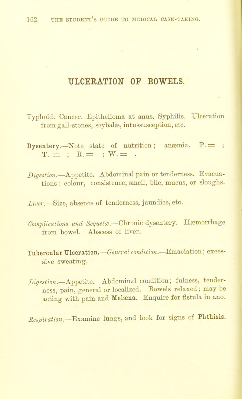 ULCERATION OF BOWELS. Typhoid. Cancer. Epithelioma at anus. Syphilis. Ulceration from gall-stones, soybalee, intussusception, etc. Dysentery.—Note state of nutrition; anaemia. P. = ; T. = ; R. = ; W. = . Digestion.—Appetite. Abdominal pain or tenderness. Evacua- tions : colour, consistence, smell, bile, mucus, or sloughs. Liver.—Size, absence of tenderness, jaundice, etc. Complications and Sequela:.—Chronic dysenteiy. Hoemorrhage from bowel. Abscess of liver. Tubercular Ulceration.—General condition.—Emaciation; exces- sive sweating. Digestion.—A.-p^etiie. Abdominal condition; fulness, tender- ness, pain, general or localized. Bowels relaxed ; may be acting with pain and Melaena. Enquire for fistula in ano. Respiration.—'E^a.-smne lungs, and look for signs of Phthisis.