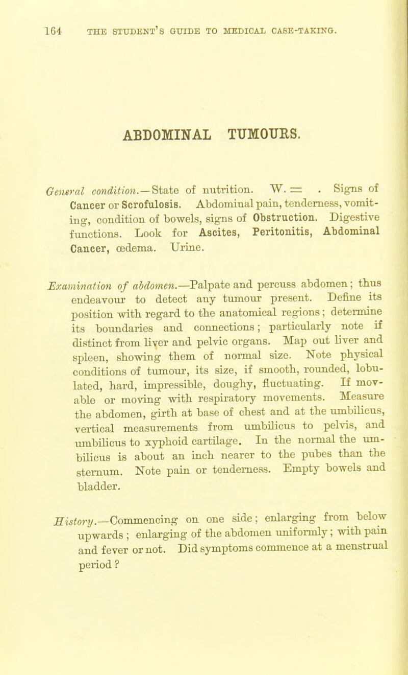 ABDOMINAL TUMOURS. General condition.—State of nutrition. W. = . Signs of Cancer or Scrofulosis. Abdominal pain, tenderness, vomit- ing, condition of bowels, signs of Obstruction. Digestive functions. Look for Ascites, Peritonitis, Abdominal Cancer, oedema. Uriae. Examination of abdomen.—Palpate and percuss abdomen; thus endeavour to detect any tumour present. Define its position with regard to tbe anatomical regions; determine its boundaries and connections; particularly note if distinct from liver and pelvic organs. Map out liver and spleen, showing them of normal size. Note physical conditions of tumour, its size, if smooth, rounded, lobu- lated, hard, impressible, doughy, fluctuating. If mov- able or moving with respiratory movements. Measui'e the abdomen, girth at base of chest and at the umbilicus, vertical measurements from umbilicus to pelvis, and umbilicus to xyphoid cartilage. In the normal the um- bUicus is about an inch nearer to the pubes than the stemxim. Note pain or tenderness. Empty bowels and bladder. history.—Commencing on one side; enlarging from below upwards ; enlarging of the abdomen uniformly; with pain and fever or not. Did symptoms commence at a menstrual period ?