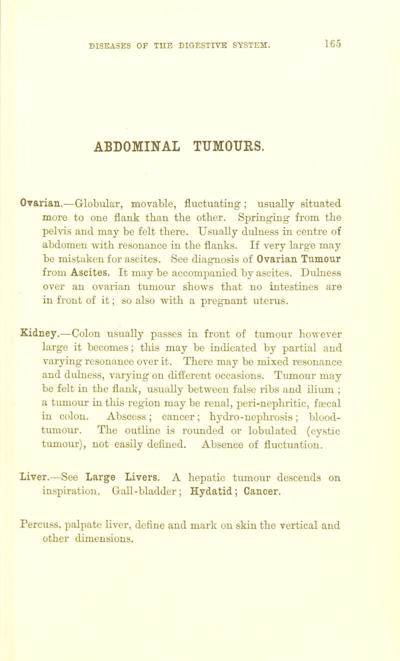 ABDOMINAL TUMOURS. Ovarian.—Globular, movable, fluctuating ; usually situated more to one flank than the other. Springing from the pelvis and may be felt there. Usually dulness in centre of abdomen with resonance in the flanks. If veiy large may be mistaken for ascites. See diagnosis of Ovarian Tumour from Ascites. It may be accompanied by ascites. Dulness over an ovarian tiimoiu' shows that no intestines are in front of it; so also with a pregnant uterus. Kidney.—Colon usually passes in front of tumour however large it becomes; this may be indicated by partial and varying resonance over it. There may be mixed resonance and dulness, varying on different occasions. Tiunour may be felt in the flauk, usually between false ribs and ilium ; a tiunour in this region may be renal, peii-nephritic, faecal ia colon. Abscess ; cancer; hydro-nephi-osis ; blood- tumour. The outUne is roimded or lobulated (cystic tumour), not easily defined. Absence of fluctuation. Liver.—See Large Livers. A hepatic tumour descends on inspiration. Gall-bladder; Hydatid; Cancer, Percuss, palpate liver, define and mark on skin the vertical and other dimensions.