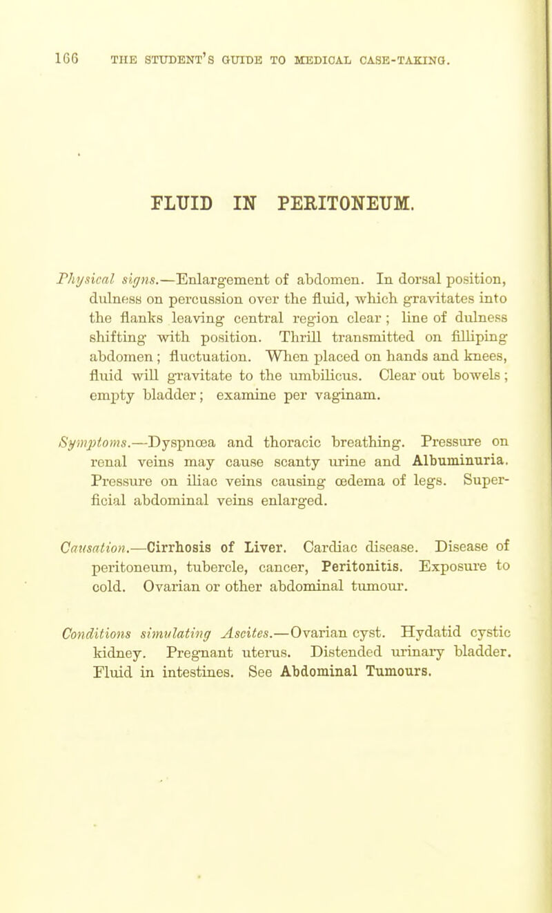 FLUID IN PERITONEUM. riiysical signs.—Enlargement of abdomen. In doi'sal position, dulness on percussion over the fluid, which gravitates into the flanks leaving central region clear ; line of dulness shifting with position. Thrill transmitted on filliping abdomen ; fluctuation. When i^laced on hands and knees, fluid will gravitate to the umbUicus. Clear out bowels; empty bladder; examine per vaginam. Symptoms.—Dyspnoea and thoracic breathing. Pressure on renal veins may cause scanty urine and Albuminuria. Pressure on iliac veins causing oedema of legs. Super- ficial abdominal veins enlarged. Causation.—Cirrhosis of Liver. Cardiac disease. Disease of peritoneiun, tubercle, cancer, Peritonitis. Exposure to cold. Ovarian or other abdominal timiour. Conditions simulating Ascites.—Ovarian cyst. Hydatid cystic kidney. Pregnant uterus. Distended iirinary bladder. Fluid in intestines. See Abdominal Tumours.