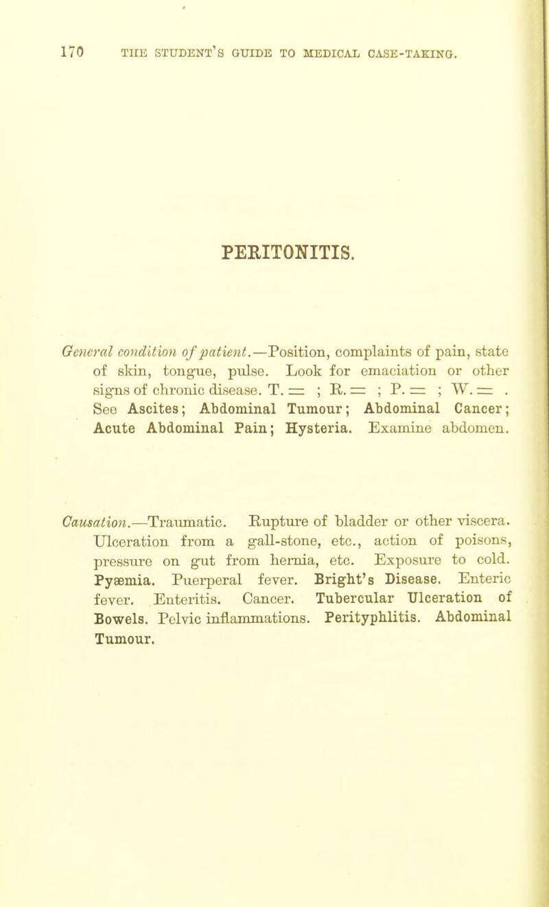 PERITONITIS. General condition of patient.—Position, complaints of pain, state of sMn, tongue, pulse. Look for emaciation or other signs of chronic disease. T. = ; R. = ; P. =: ; W. = . See Ascites; Abdominal Tumour; Abdominal Cancer; Acute Abdominal Pain; Hysteria. Examine abdomen. Causation.—Traiunatic. Rupture of bladder or other viscera. Ulceration from a gaU-stone, etc., action of poisons, pressure on gut from hernia, etc. Exposure to cold. Pyaemia. Puei-peral fever. Bright's Disease. Enteric fever. Enteritis. Cancer. Tubercular Ulceration of Bowels. Pelvic inflammations. Perityphlitis. Abdominal Tumour.