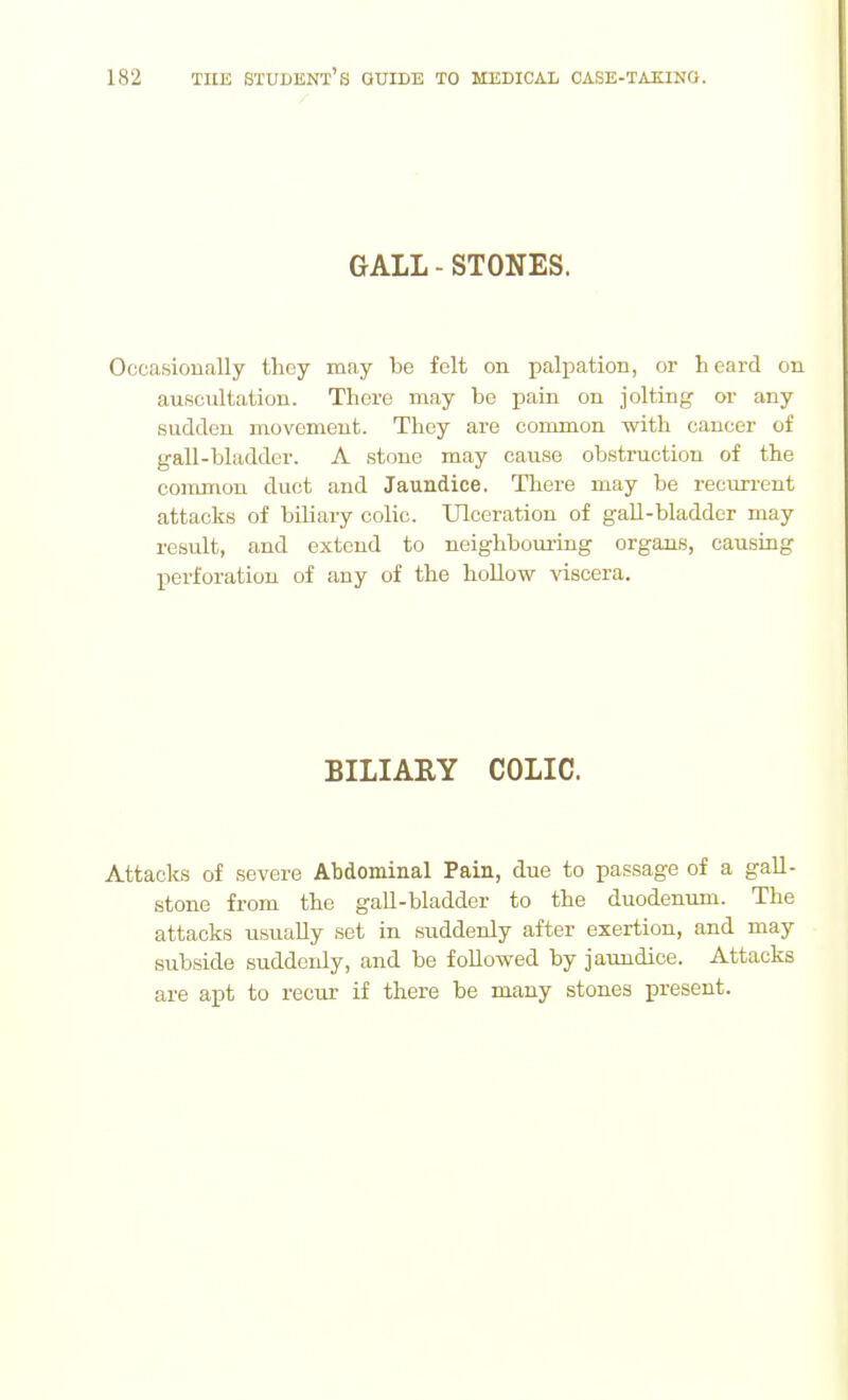 GALL-STONES. Occasionally they may be felt on palpation, or heard on auscultation. There may be pain on jolting or any sudden movement. They are common with cancer of gall-bladder. A stone may cause obstruction of the common duct and Jaundice. There may be recurrent attacks of biliary colic. Ulceration of gall-bladder may result, and extend to neighbouring organs, causing perforation of any of the hoUow ^dscera. BILIARY COLIC. Attacks of severe Abdominal Pain, due to passage of a gall- stone from the gaU-bladder to the duodenum. The attacks usually set in suddenly after exertion, and may subside suddenly, and be followed by jaundice. Attacks are apt to recur if there be many stones present.