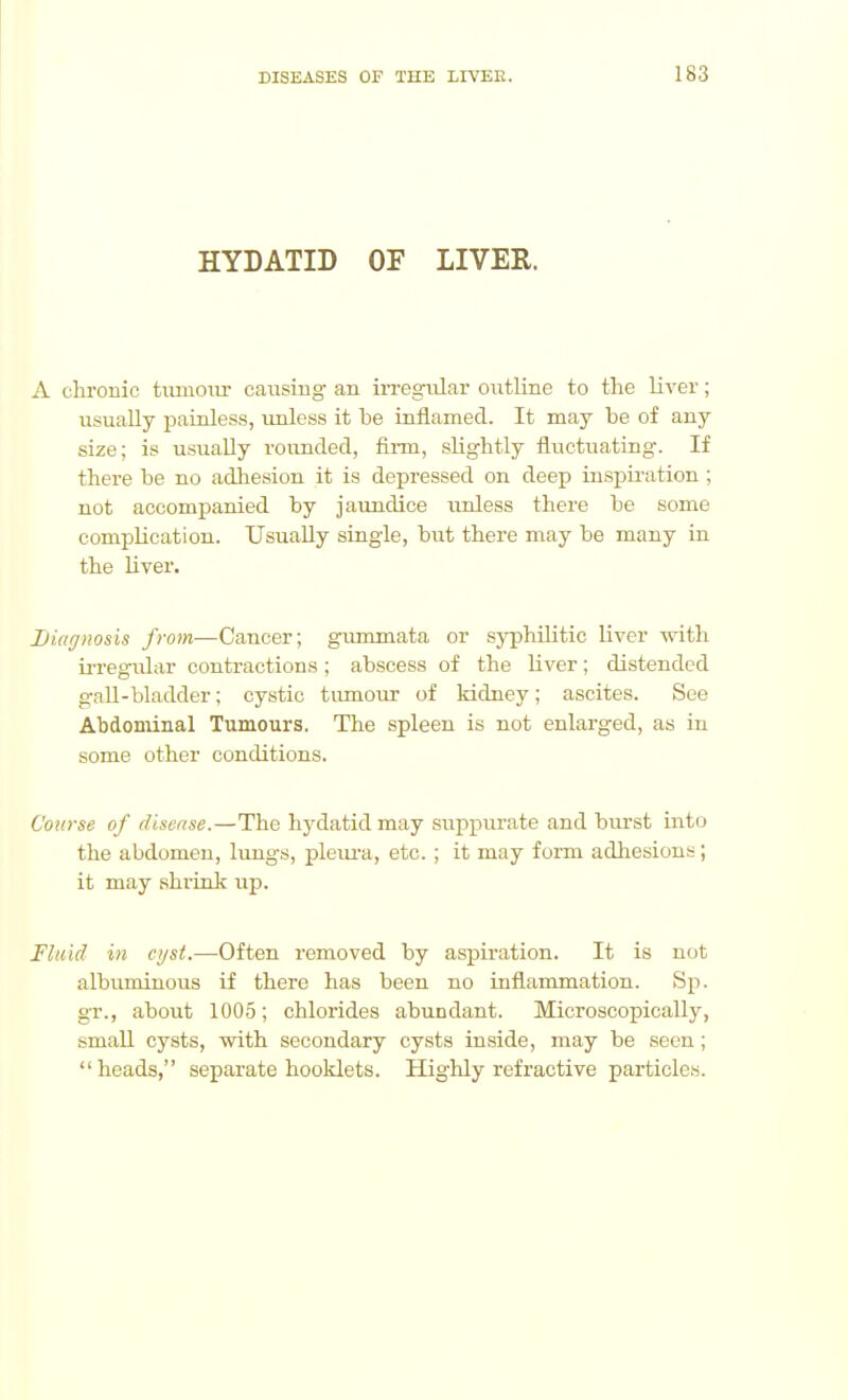 HYDATID OF LIVER. A chronic tiunoiir caiisiug an irregiilar oiitUne to the liver; iisually painless, unless it be inflamed. It may be of any size; is usually rounded, firm, slightly fluctuating. If there be no adhesion it is depressed on deep i:ispii-ation ; not accompanied by jaundice unless there be some complication. Usually single, but there may be many in the liver. Diagnosis from—Cancer; gummata or syphiHtie liver with ii'regular contractions ; abscess of the liver; distended gaU-bladder; cystic tumour of kidney; ascites. See Abdonunal Tumours. The spleen is not enlarged, as in some other conditions. Course of disease.—The hydatid may suppurate and burst into the abdomen, lungs, pleiu-a, etc. ; it may form adliesious; it may shrink up. Fluid in ctjst.—Often removed by aspiration. It is not albuminous if there has been no inflammation. Sp. gr., about 100.5; chlorides abundant. Microscopically, small cysts, with secondary cysts inside, may be seen ; heads, separate hooklets. Highly refractive particles.