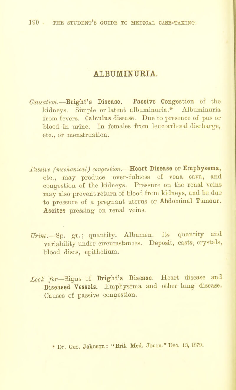 ALBUMINURIA. Causation.—Bright's Disease. Passive Congestion of the Iddneys. Simple or latent albuminuria.* Albuminuria from fever.s. Calculus disease. Due to presence of i^us or blood in m'ine. In females from leucorrhocal discharge, etc., or menstruation. Passive (mechanical) conr/estion.—Heart Disease or Emphysema, etc., may produce over-fidne.ss of vena cava, and congestion of the Iddneys. Pressure on the renal veins may also prevent retui-n of blood from kidneys, and be due to pressure of a pregnant uterus or Abdominal Tumour. Ascites pressing on renal veins. Urine.—gr.; quantity. Albumen, its quantity and variability under circimistances. Deposit, casts, crystals, blood discs, epithelium. ZooJc for—Signs of Bright's Disease. Heart disease and Diseased Vessels. Emphysema and other lung disease. Causes of passive congestion. * Dr. Geo. Johnson: Brit. Med. Jouni.Dec. 13, 1S79.