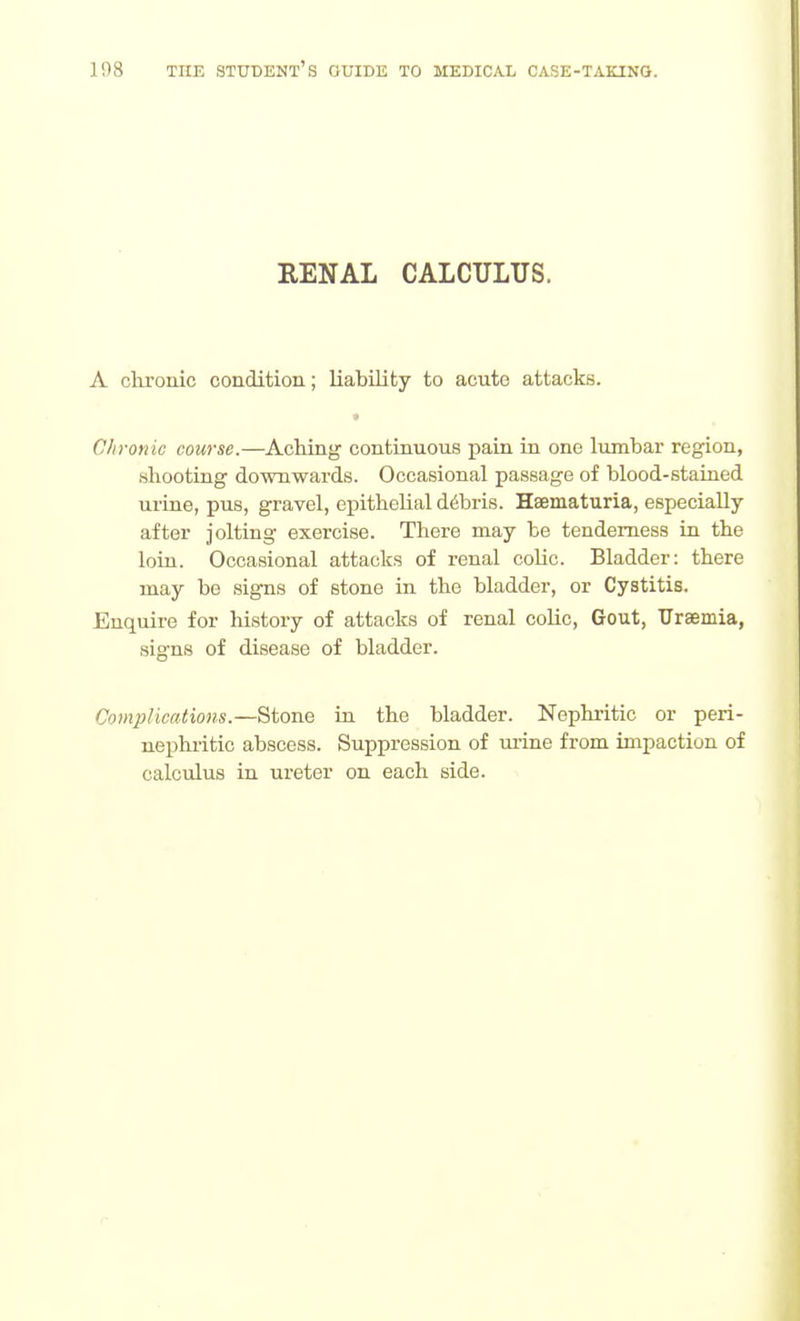 RENAL CALCULUS. A chronic condition; liability to acute attacks. Chronic course.—Aching' continuous pain in one lumbar region, shooting downwards. Occasional passage of blood-stahied urine, pus, gravel, epithelial d6bris. Haematuria, especially after jolting exercise. There may be tenderness La the loin. Occasional attacks of renal colic. Bladder: there may be signs of stone in the bladder, or Cystitis. Enquire for history of attacks of renal colic, Gout, Uraemia, signs of disease of bladder. Complications.—Stone iu the bladder. Nephritic or peri- nephritic abscess. Suppression of mine from impaction of calculus in ureter on each side.