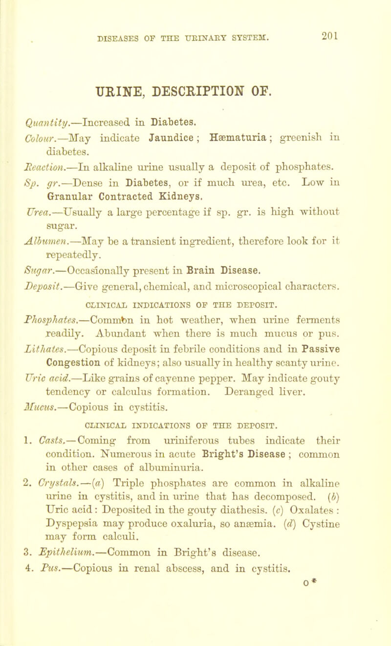 UEINE, DESCRIPTION OF. Quantity.—Increased in Diabetes. Colour.—May indicate Jaundice ; Haematuria; greenish in diabetes. Heaction.—In alkaline urine usually a deposit of phosphates. Sp. gr.—Dense in Diabetes, or if much m-ea, etc. Low in Granular Contracted Kidneys. Urea.—Usually a large percentage if sp. gr. is liigh withou.t sugar. Albumen.—May be a transient ingTedient, therefore look for it repeatedly. Sugar.—Occasionally present in Brain Disease. Deposit.—Give general, chemical, and microscopical characters. CtlNICAX INDICATIONS OF THE DEPOSIT. Phosphates,—Commbn in hot weather, when urine ferments jeadily. Abundant when there is much mucus or pus. Lithates.—Copious deposit in febrile conditions and in Passive Congestion of kidneys; also usually in healthy scanty urine. TTrie acid.—Like grains of cayenne pepper. May indicate gouty tendency or calculus formation. Deranged liver. Muctis.—Copious in cystitis. CLINKAX INDICATIONS OF THE DEPOSIT. 1. Casts.—Coming from uriniferous tubes indicate their condition. Niraierous in acute Bright's Disease ; common in other cases of albumimma. 2. Crystals.—[a) Triple phosphates are common in alkaline urine in cystitis, and in urine that has decomposed, [h) Uric acid : Deposited in the gouty diathesis, (c) Oxalates : Dyspepsia may produce oxaluria, so anaemia, [d) Cystine may form calcuK. 3. Epithelitim.—Common in Bright's disease. 4. Pus.—Copious in renal abscess, and in cystitis.