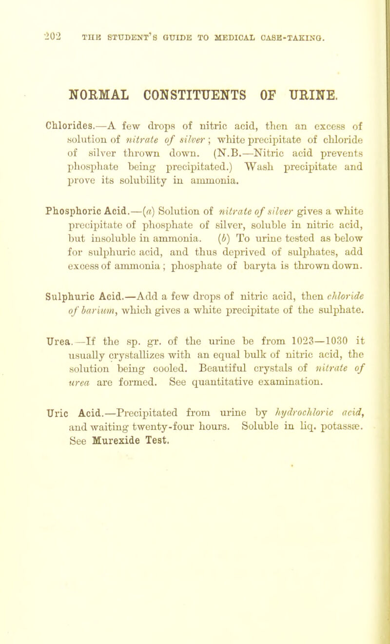 NORMAL CONSTITTJENTS OF URINE. Chlorides.—A few drops of nitric acid, then an excess of .solution of nitrate of silver; white precipitate of chloride of silver thrown down. (N.B.—Nitric acid prevents phosphate being precipitated.) Wash precipitate and prove its solubility in ammonia. Phosphoric Acid.—(«) Solution of nitrate of silver gives a white precipitate of phosphate of sUver, soluble in nitric acid, but insoluble in ammonia. [b) To urine tested as below for sidphuric acid, and thus deprived of sulphates, add excess of ammonia ; phosphate of baryta is thrown down. Sulphuric Acid.—Add a few di'oj)s of nitric acid, then chloride of barium, which gives a white precipitate of the sxilphate. Urea. -If the .sp. gr. of the urine be from 1023—1030 it usually crystallizes with an equal bulk of nitric acid, the solution being cooled. Beautiful crystals of nitrate of urea are formed. See quantitative examination. Uric Acid.—Precipitated from urine by hydrochloric acid, and waiting twenty-four hours. Soluble in liq. potassfe. See Murexide Test.