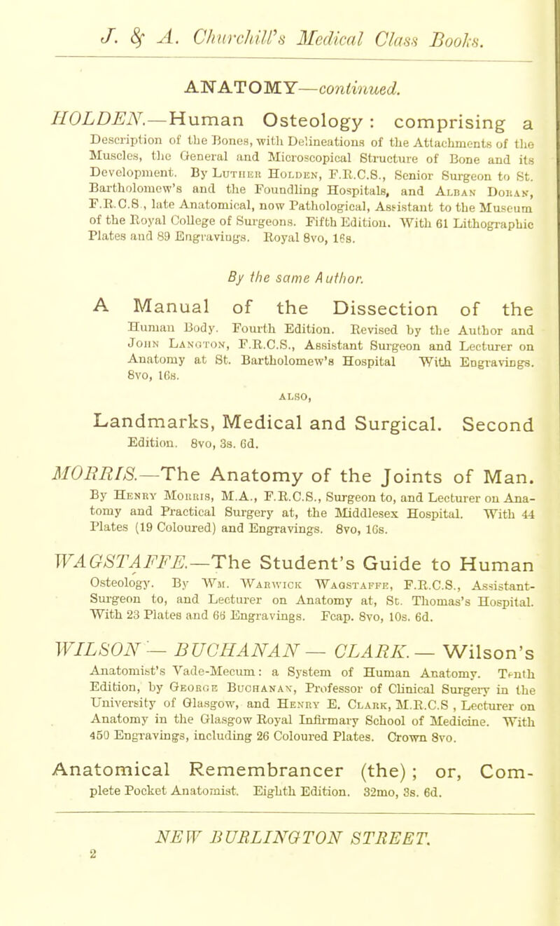 ANATOMY—continued. HOLDEN.—Human Osteology : comprising a Description of the Bones, with Delineations of the Attachments of the Muscles, tlie General and Microscopical Structure of Bone and its Development. By Luther Holden, F.R.C.8., Senior Sm-geon to St. Bartholomew's and the Foundling Hospitals, and Alban Doiian, F.B.C.8,, late Anatomical, now Pathological, Assistant to the Museum of the Koyal College of Sm-geons. Fifth Edition. With 61 Lithographic Plates and 89 Engiuviugs. Royal 8vo, 16s. By the same Author. A Manual of the Dissection of the Human Body. Fourth Edition. Revised by the Author and John Lanhton, F.R.C.S., Assistant Surgeon and Lecturer on Anatomy at St. Bartholomew's Hospital With Engravings. 8vo, 16s. ALSO, Landmarks, Medical and Surgical. Second Edition. 8vo, 3s. 6d. MOBRLS.—The Anatomy of the Joints of Man. By Henry Morris, M.A., F.R.C.S., Surgeon to, and Lecturer on Ana- tomy and Practical Surgery at, the Middlesex Hospital. With 44 Plates (19 Coloured) and Engravings. 8vo, IGs. WAGSTAFFE.—The Student's Guide to Human Csteology. By Wm. Warwick Wagstaffe, F.R.C.S., Assistant- Sui-geon to, and Lecturer on Anatomy at. Sc. Thomas's Hospital. With 23 Plates and 66 Engravings. Fcap. 8vo, lOs. 6d. WILSON — BUCHANAN — CLARK. —WWson's Anatomist's Vade-Mecimi: a System of Human Anatomy. T^nth Edition, by Georoe Buchanak, Professor of Clinical Surgeiy in the University of Glasgow, and Henry E. Clark, M.R.C.S , Lecturer on Anatomy in the Glasgow Royal Infli-mary School of Medicine. With 450 Engi-avings, including 26 Coloured Plates. Crown 8vo. Anatomical Remembrancer (the) ; or, Com- plete Pocket Anatomist. Eighth Edition. 32mo, 3s. 6d. NEW BURLINGTON STREET.