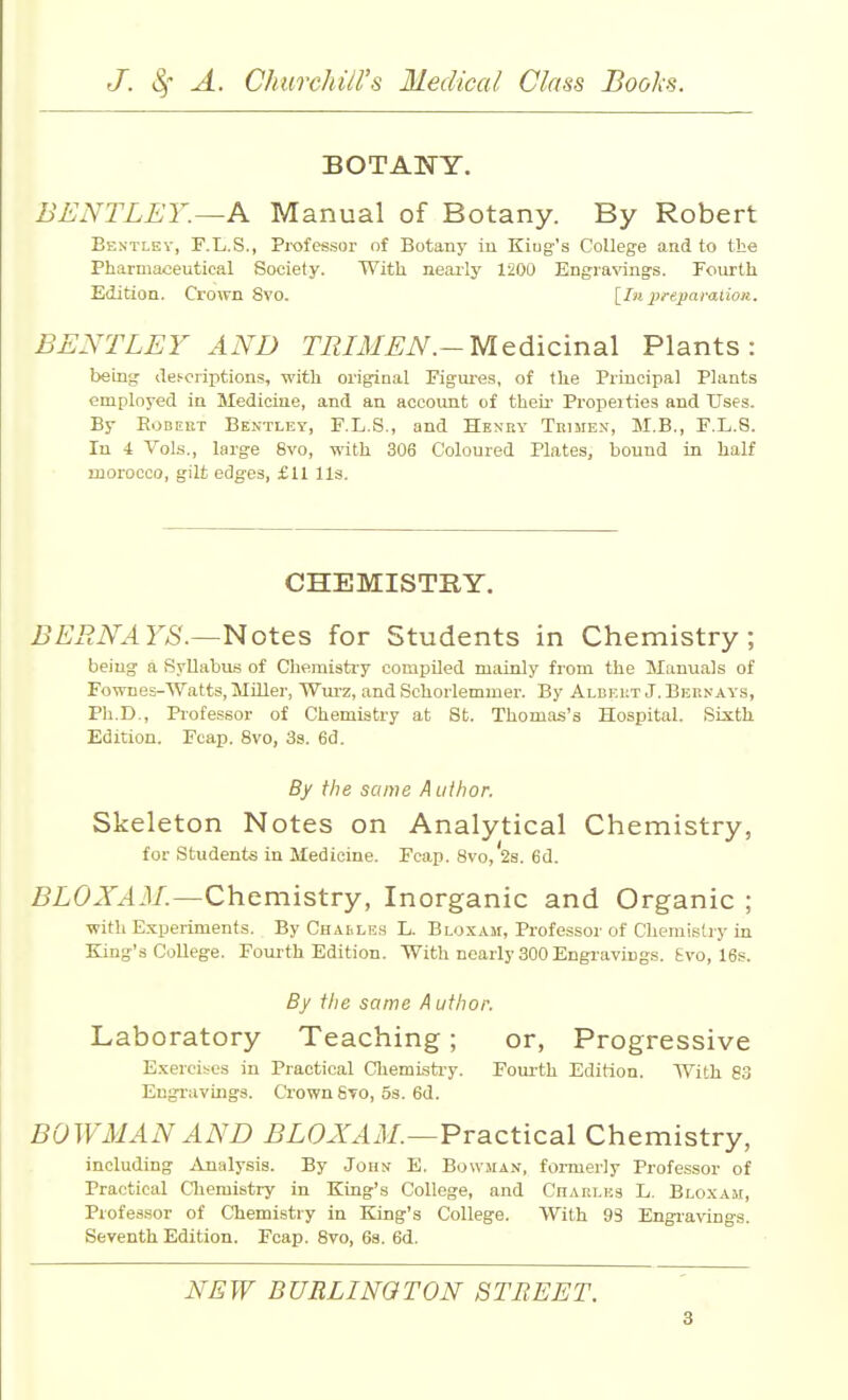 BOTANY. BENTLEY.—K Manual of Botany. By Robert Bestley, F.L.S., Professor of Botany iu Kiug's College and to the Pharmaceutical Society. With neai-ly 1200 Engraving's. Fourth Edition. Crown 8vo. {Iu preparation. BENTLEY AND TRIMEN.-Medicinal Plants: being dei-oriptions, with original Figures, of the Principal Plants employed in Medicine, and an account of theu' Propeities and Uses. By Robert Bentley, F.L.S., and Henhy Tiiime.n', M.B., F.L.S. In 4 Vols., large 8vo, with 306 Coloured Plates, bound in half morocco, gilt edges, £11 lis. CHEMISTRY. BERNAYS.—'Notes for Students in Chemistry; being a Syllabus of Cliemisti-y compUed mainly from the Manuals of Fownes-Watts, Miller, Wurz, and Schorlemmer. By Aldei;t J. Bernays, Ph.D., Professor of Chemistry at St. Thomas's Hospital. Sixth Edition. Fcap. 8vo, 3s. 6d. By the same A uthor. Skeleton Notes on Analytical Chemistry, for Students in Medicine. Fcap. 8vo,'2s. 6d. 5i:C'Jr.4il/.—Chemistry, Inorganic and Organic ; with E.xperiments. By Chasles L. Bloxam, Professor of Chemistry in King's College. Fourth Edition. With nearly 300 Engravings. Svo, 16s. By ilie same A uthor. Laboratory Teaching; or. Progressive Exercises in Practical Chemlsti-y. Foui-th Edition. AVith 83 Eugi-avings. Ci'ownSTO, Ss. 6d. BOWMAN AND BLOXAM.—Practical Chemistry, including Analysis. By John E. Bowma.v, formerly Professor of Practical Cliemistry in King's College, and Charlks L. Bloxam, Professor of Chemistry in King's College. With 93 Engi-avings. Seventh Edition. Fcap. 8vo, 6s. 6d. NEW BURLINGTON STREET.