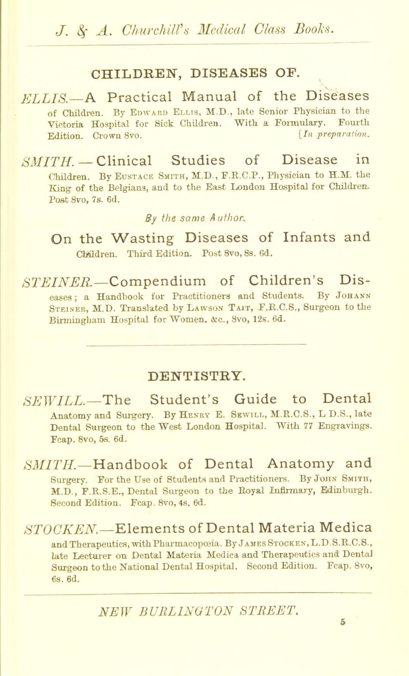 CHILDREN, DISEASES OF. ELLIS.—A Practical Manual of the Diseases of Children. By Edwakd Ellis, M.D., late Senior Physician to the Victoria Hospital for Sick Children. With a Formulary. Fourth Edition. Ci-owu 8vo. [In preparation. /S'i//r/f. — Clinical Studies of Disease in CMldren. By Eustace Smith, M.D., F.R.C.P., Physician to H.M. the King of the Belgians, and to the East London Hospital for Childi-en. Post 8vo, 7s. 6d. By the same A iithor. On the Wasting Diseases of Infants and CMldren. Third Edition. Post 8vo, 8s. 6d. STEINER—Compendium of Children's Dis- eases; a Handbook for Practitioners and Students. By Johann Steineb, M.B. Translated by Lawson Tajt, F.E.C.S., Surgeon to the Birmingham Hospital for Women. &c., 8vo, 12s. Od. DENTISTRY. SEWILL.—The Student's Guide to Dental Anatomy and Surgery. By Henry E. Skwill, M.R.C.S., L D.S., late Dental Surgeon to the West London Hospital. With 77 Engravings. Fcap. 8vo, 5s. 6d. SMITH.—Hdindhook of Dental Anatomy and Surgery. For the Use of Students and Practitioners. By John Smith, M.D., F.R.S.E., Dental Surgeon to the Eoyal Infirmary, Edinburgh. Second Edition. Fcap. 8vo, 4s. 6<1. /STOCA'.£;iV:—Elements of Dental Materia Medica and Therapeutics,-with Pharmacopoaia. ByjAMEsSTOOKEN,L.D.S.R.C.S., late Lecturer on Dental Materia Medica and Therapeutics and Dental Surgeon to the National Dental Hospital. Second Edition. Fcap. 8vo, 6s. 6d. NEW BURLINGTON STREET. 6