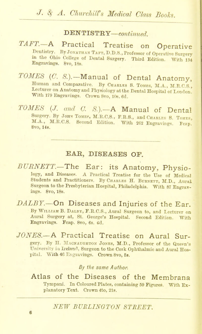 DEWTISTRY—ctwi^mMetZ. TAFT.—A Practical Treatise on Operative Dentistry. By Jonathan Taft, D.D.S,, Professor of Operative Surgery m the Ohio College of Dental Surgery. Third Edition. With 134 Engravings. 8vo, 18s, TOMES {C. 5'.).-Manual of Dental Anatomy, Human and Comparative. By Cuahles 8. TojiE.q, M.A., M.R.C.S., Leotwer on Anatomy and Physiology atthe Dental Hospital of London' With 179 Engravings. Crown 8vo, l()s. 6d. TOMES {J. and C. S.).~A Manual of Dental Smgeiy. By John Tomep, M.E.C.8., P.E,.8., and Charle.^; S. Tomes, M.A,, M.R.C.S. Second Edition. With 262 Engravines Fcan 8vo, 14s. EAR, DISEASES OF. BURNETT—The Ear: its Anatomy, Physio- logy, and Disease?. A Practical Treatise for the Use of Medical Students and Pi'actitioners, By Cjiarle,s H. Bdenett, M.D., Aural Surgeon to the Presbyterian Hospital, Philadelphia. With 87 Engrar- ings. 8vo, IBs. DALBY.—On Diseases and Injuries of the Ear. By William B. Dalbt, F.E.C.S., Aural Surgeon to, and Lecturer on Aural Surgery at, St. George's Hospital. Second Edition. With Engravings. Fcap. 8vo, 6s. «d. JONES.—A Practical Treatise on Aural Sur- gery. By n. HIacnaughton Jones, M.D., Professor of the Quefn's LTniversity ia Ii-eland, Surgeon to the Cork Ophthalmic and Aural Hos- pital. With 4G Engravings. Crown 8vo, Ss. By ihe same Author. Atlas of the Diseases of the Membrana Tympani. In Coloured Plates, containing 59 Figures. With Ex- planatory Text. CroTO 4to, 21s.