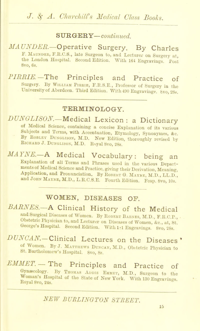 S'U'RG'^'RY—continued. MAUNDER.—Operative Surgery. By Charles F. ilAUNDEE, F.R.C.S., late Sui-geon to, and Lecturer ou Surg-eiy at, the London Hospital. Second Edition. With 161 Engravings Post 8vo, 6s. FIREIK—The Principles and Practice of Siu-gtiy. By Willi.^m Pirrie, F.E.S.E., Professor of Surgery in the University of Aberdeen. Thii-d Edition. With 490 Engraving?, fevo, 2Ss. TERMINOLOGY. DUNGLISOK—Medical Lexicon : a Dictionary of Medical Science, containing a concise Explanation of its various Subjects and Terms, with Accentuation, Etymology, Synonymes, &c. By EoBLEv DuNGLisoN, M.D. New Edition, thoroughly revised by EicnARD J. DuNOLisox, M.D. lloyal Svo, 2Ss. MAYNK~A Medical Vocabulary: being an Explanation of all Terms and Phrases used in the various Depart- ments of Medical Science and Practice, giving their Derivation, Meaning, Application, and Pronunciation. By Robert G. Mayne, M D , LL D , and John Mayne, M.D., L.R.C.S.E. Fourth Edition. Fcap. Svo, 10s. WOMEN, DISEASES OF. BARNES.—A Clinical History of the Medical and Surgical Diseases of Women. By Robert Bar.ves, M.D., F.R.C P., Obstetric Physician to, and Lecturer on Diseases of Women, &o , at, St' George's Hospital. Second Edition. With 1^1 Engravings. Svo, 2Ss. DUNCAN—Clinical Lectures on the Diseases of Women. By J. Matthews Du.vcan, M.D., Obstetric Physician to St. Bartholomew's Hospital. Svo, Ss. EiMMET. —The Principles and Practice of Gynaecology. By Thomas Aodis Emmet, M.D., Surgeon to the Woman s Hospital of the State of New York. With 130 Engravings. Royal Svo, 2 is. IfEW BURLINGTON STREET.