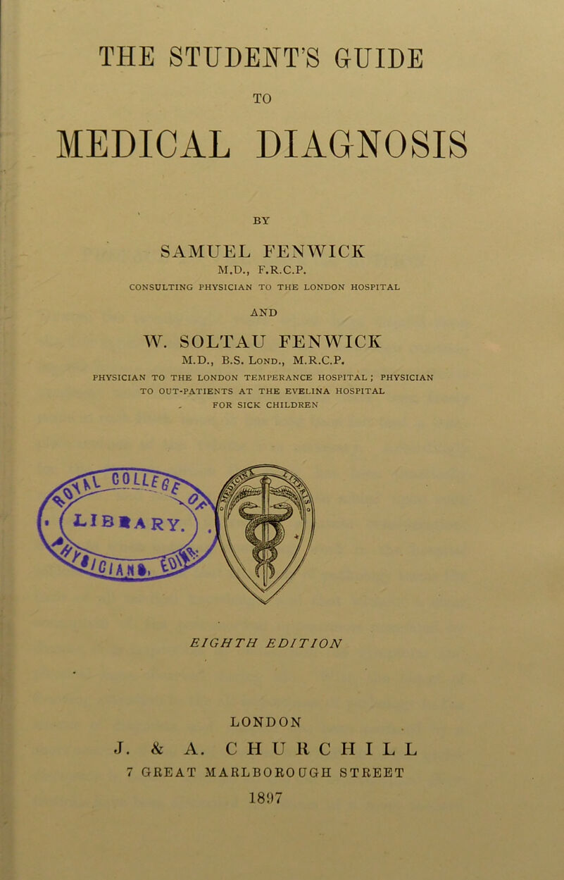 THE STUDENT’S GUIDE TO MEDICAL DIAGNOSIS BY SAMUEL FENWICK M.D., F.R.C.P. CONSULTING PHYSICIAN TO THE LONDON HOSPITAL AND W. SOLTAU FENWICK M.D., B.S. Lond., M.R.C.P. PHYSICIAN TO THE LONDON TEMPERANCE HOSPITAL ; PHYSICIAN TO OUT-PATIENTS AT THE EVELINA HOSPITAL FOR SICK CHILDREN EIGHTH EDITION LONDON J. & A. CHURCHILL 7 GREAT MARLBOROUGH STREET 1897