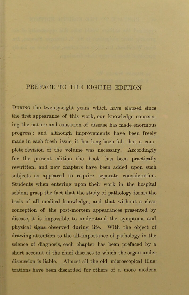 During the twenty-eight years which have elapsed since the first appearance of this work, our knowledge concern- ing the nature and causation of disease has made enormous progress; and although improvements have been freely made in each fresh issue, it has long been felt that a com - plete revision of the volume was necessary. Accordingly for the present edition the book has been practically rewritten, and new chapters have been added upon such subjects as appeared to require separate consideration. Students when entering upon their work in the hospital seldom grasp the fact that the study of pathology forms the basis of all medical knowledge, and that without a clear conception of the post-mortem appearances presented by disease, it is impossible to understand the symptoms and physical signs observed during life. With the object of drawing attention to the all-importance of pathology in the science of diagnosis, each chapter has been prefaced by a short account of the chief diseases to which the organ under discussion is liable. Almost all the old microscopical illus- trations have been discarded for others of a more modern
