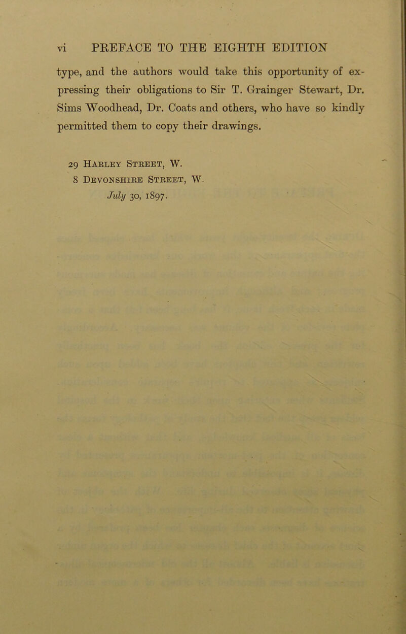 type, and the authors would take this opportunity of ex- pressing their obligations to Sir T. Grainger Stewart, Dr. Sims Woodhead, Dr. Coats and others, who have so kindly permitted them to copy their drawings. 29 Harley Street, W. 8 Devonshire Street, W. July 30, 1897.