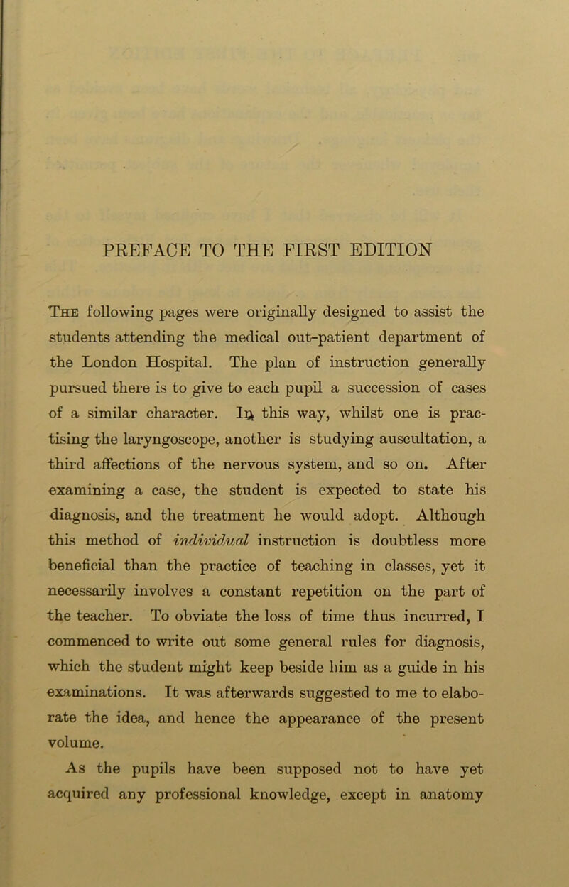 The following pages were originally designed to assist the students attending the medical out-patient department of the London Hospital. The plan of instruction generally pursued there is to give to each pupil a succession of cases of a similar character. Iq this way, whilst one is prac- tising the laryngoscope, another is studying auscultation, a third affections of the nervous svstem, and so on. After examining a case, the student is expected to state his diagnosis, and the treatment he would adopt. Although this method of individual instruction is doubtless more beneficial than the practice of teaching in classes, yet it necessarily involves a constant repetition on the part of the teacher. To obviate the loss of time thus incurred, I commenced to write out some general rules for diagnosis, which the student might keep beside him as a guide in his examinations. It was afterwards suggested to me to elabo- rate the idea, and hence the appearance of the present volume. As the pupils have been supposed not to have yet acquired any professional knowledge, except in anatomy