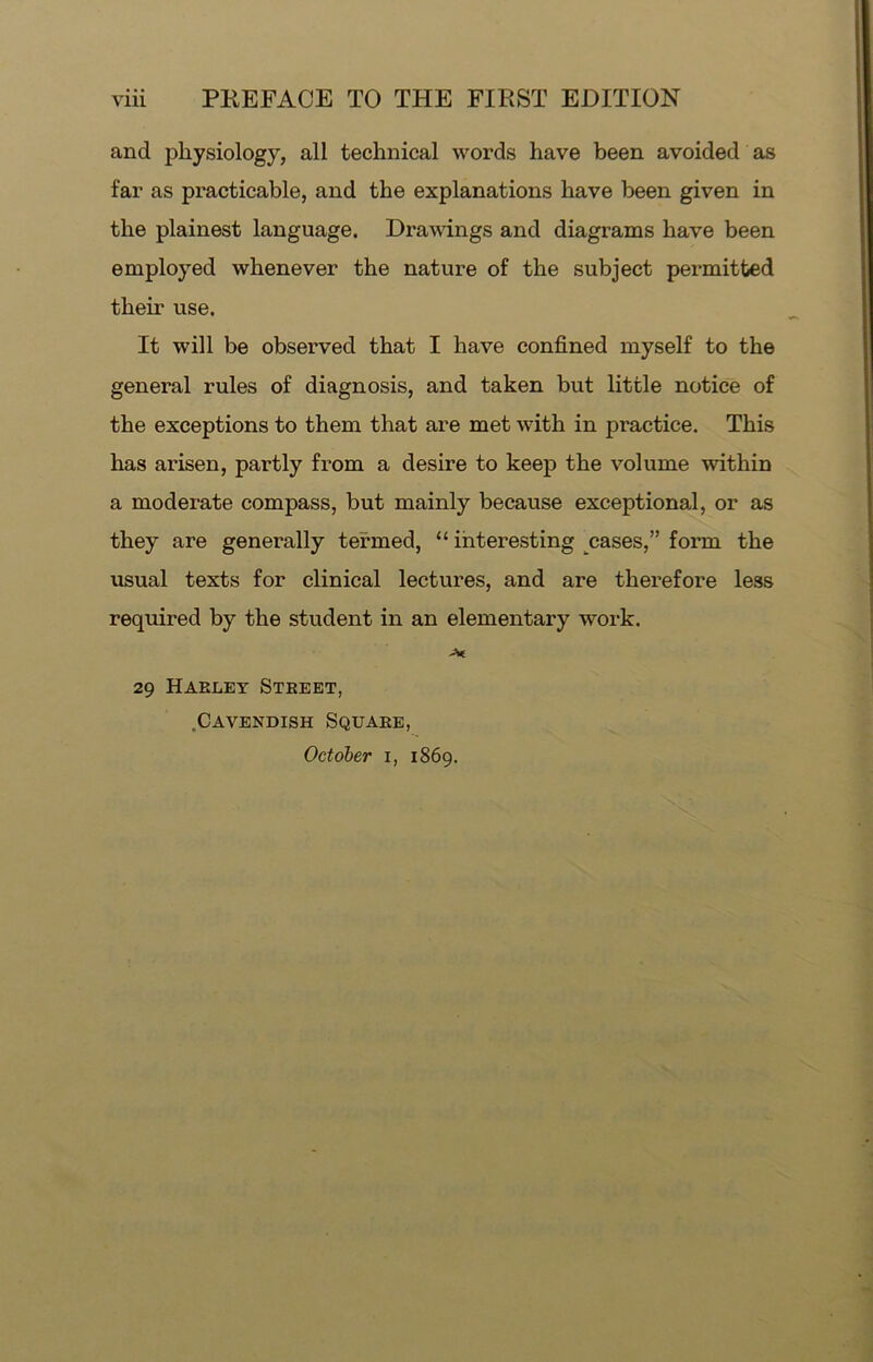 and physiology, all technical words have been avoided as far as practicable, and the explanations have been given in the plainest language. Drawings and diagrams have been employed whenever the nature of the subject permitted their use. It will be observed that I have confined myself to the general rules of diagnosis, and taken but little notice of the exceptions to them that are met with in practice. This has arisen, partly from a desire to keep the volume within a moderate compass, but mainly because exceptional, or as they are generally termed, “ interesting cases,” form the usual texts for clinical lectures, and are therefore less required by the student in an elementary work. -V 29 Haeley Steeet, .Cavendish Squake,