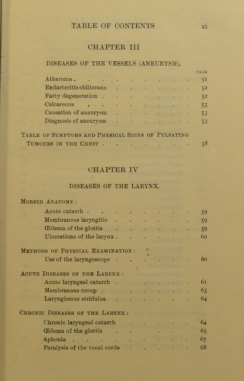 CHAPTER III DISEASES OF THE VESSELS (ANEURYSM). PAGE Atheroma 51 Endarteritis obliterans 52 Fatty degeneration 52 Calcareous 53 Causation of aneurysm 53 Diagnosis of aneurysm 53 Table of Symptoms and Physical Signs of Pulsating Tumours in the Chest 58 CHAPTER IY DISEASES OF THE LARYNX. Morbid Anatomy : Acute catarrh 59 Membranous laryngitis 59 (Edema of the glottis ...... 59 Ulcerations of the larynx 60 Methods of Physical Examination : * Use of the laryngoscope 60 • i Acute Diseases of the Larynx : Acute laryngeal catarrh . , . . . . 61 Membranous croup 63 Laryngismus stridulus ...... 64 Chronic Diseases of the Larynx : Chronic laryngeal catarrh 64 CEdema of the glottis ...... 65 Aphonia 67 Paralysis of the vocal cords 68
