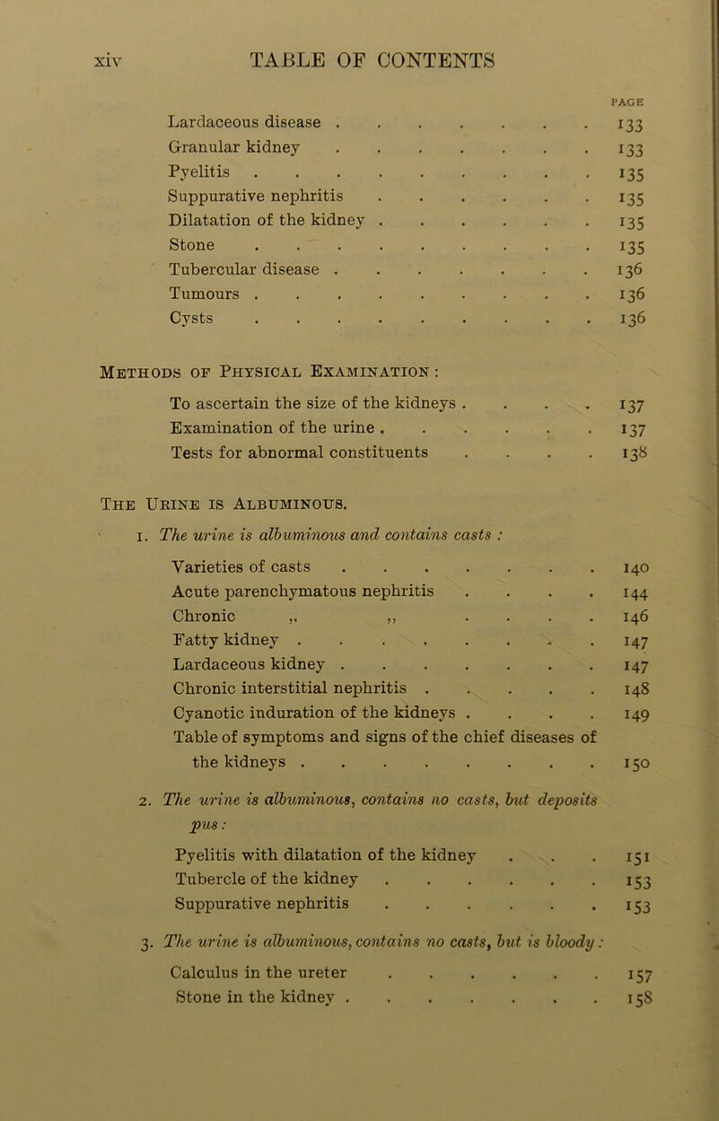 I'AGE Lardaceous disease ..... 133 Granular kidney ..... 133 Pyelitis 135 Suppurative nephritis .... 135 Dilatation of the kidney .... 135 Stone ....... 135 Tubercular disease 136 Tumours ....... 136 Cysts 136 Methods op Physical Examination : To ascertain the size of the kidneys . • • 137 Examination of the urine .... . 137 Tests for abnormal constituents • 138 The Urine is Albuminous. i . The urine is albuminous and contains casts : Varieties of casts ..... 140 Acute parenchymatous nephritis 144 Chronic „ ,, . . 146 Fatty kidney ...... 147 Lardaceous kidney 147 Chronic interstitial nephritis . 148 Cyanotic induration of the kidneys . 149 Table of symptoms and signs of the chief diseases of the kidneys ...... • 150 2. The urine is albuminous, contains no casts, but deposits pus: Pyelitis with dilatation of the kidney . . 151 Tubercle of the kidney .... • 153 Suppurative nephritis .... • 153 3. The urine is albuminous, contains no casts, but is bloody: Calculus in the ureter .... , , 157 Stone in the kidney • 158