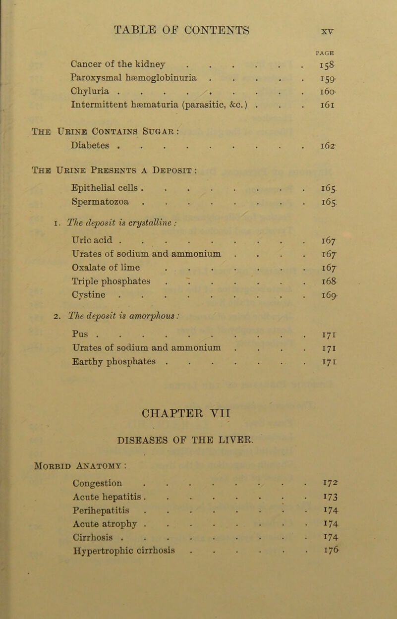 PAGE Cancer of the kidney 158 Paroxysmal hemoglobinuria 159 Chyluria 160 Intermittent hematuria (parasitic, &c.) . . . 161 The Urine Contains Sugar : Diabetes 162 The Urine Presents a Deposit : Epithelial cells 165. Spermatozoa 165. 1. The deposit is crystalline : Uric acid 167 Urates of sodium and ammonium .... 167 Oxalate of lime 167 Triple phosphates . 168 Cystine 169- 2. The deposit is amorphous: Pus 171 Urates of sodium and ammonium . . . .171 Earthy phosphates 171 CHAPTER YII DISEASES OF THE LIVER. Morbid Anatomy : Congestion I72, Acute hepatitis 173 Perihepatitis 174 Acute atrophy 174 Cirrhosis 174 Hypertrophic cirrhosis 176