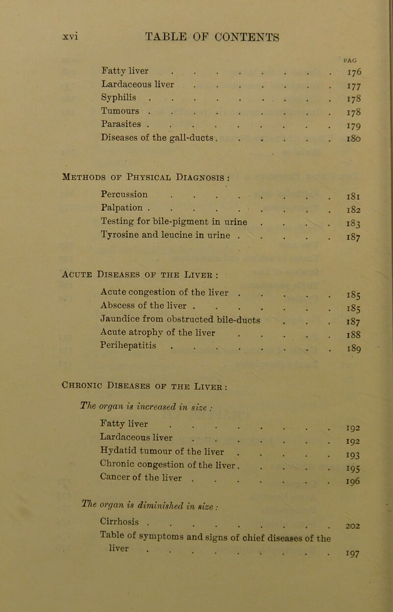 PAG Fatty liver 176 Lardaceous liver 177 Syphilis 178 Tumours 178 Parasites . . . . . . . . .179 Diseases of the gall-ducts 180 Methods of Physical Diagnosis : Percussion . . . . . . . .181 Palpation xg2 Testing for bile-pigment in urine . . . .183 Tyrosine and leucine in urine 187 Acute Diseases of the Liver : Acute congestion of the liver xg- Abscess of the liver Jaundice from obstructed bile-ducts . . .187 Acute atrophy of the liver :gg Perihepatitis xgg Chronic Diseases of the Liver : The organ is increased in size : Fatty liver IQ2 Lardaceous liver . . _ # Ig, Hydatid tumour of the liver Ig, Chronic congestion of the liver..... 195 Cancer of the liver ...... igfi The organ is diminished in size: Cirrhosis Table of symptoms and signs of chief diseases of the liver 197