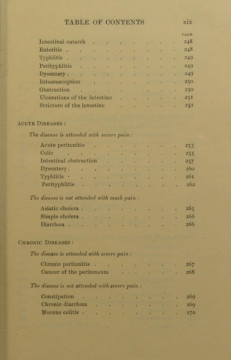 Intestinal catarrh . » Enteritis Typhlitis ...... Perityphlitis . . . . Dysentery...... Intussusception .... Obstruction .... Ulcerations of the intestine Stricture of the intestine Acute Diseases i The disease is attended with severe pairl: Acute peritonitis .... Colic ...... Intestinal obstruction Dysentery...... Typhlitis ...... Perityphlitis ..... The ditease is not attended with much -pain : Asiatic cholera ..... Simple cholera Diarrhoea Chronic Diseases : The disease is attended with severe pain : Chronic peritonitis .... Cancer of the peritoneum The disease is not attended ivith severe pain : Constipation ..... Chronic diarrhoea .... Mucous colitis l’AGE . 248 . 248 . 249 • 249 . 249 250 250 . 251 • 251 • 253 • 255 • 257 260 261 262 265 266 266 267 268 269 269 270