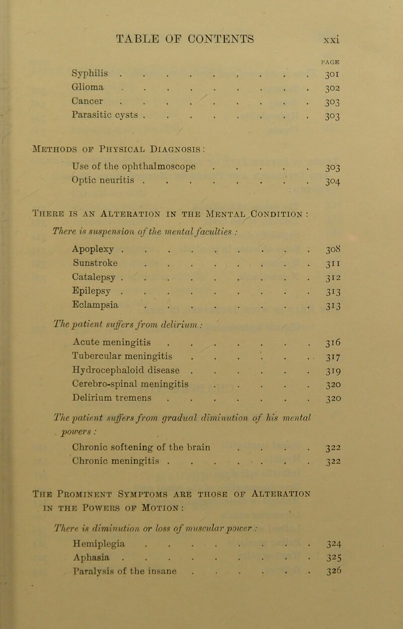 PAGE Syphilis . 301 Glioma ...... * * 302 Cancer ...... . 3°3 Parasitic cysts . 303 Methods op Physical Diagnosis : Use of the ophthalmoscope • • • 303 Optic neuritis ..... There is an Alteration in the Mental Condition : 3°4 There is suspension of the mental faculties : Apoplexy 308 Sunstroke 3i 1 Catalepsy ...... 312 Epilepsy 3i3 Eclampsia 3i3 The patient suffers from delirium : Acute meningitis .... . 316 Tubercular meningitis . 3i7 Hydrocephaloid disease . . 3i9 Cerebro-spinal meningitis . 320 Delirium tremens .... The patient suffers from gradual diminution of his mental 320 powers: Chronic softening of the brain . 322 Chronic meningitis ....... Tiie Prominent Symptoms are those of Alteration in the Powers op Motion : There is diminution or loss of muscular power : 322 Hemiplegia . 324 Aphasia ...... . 325 Paralysis of the insane . 326