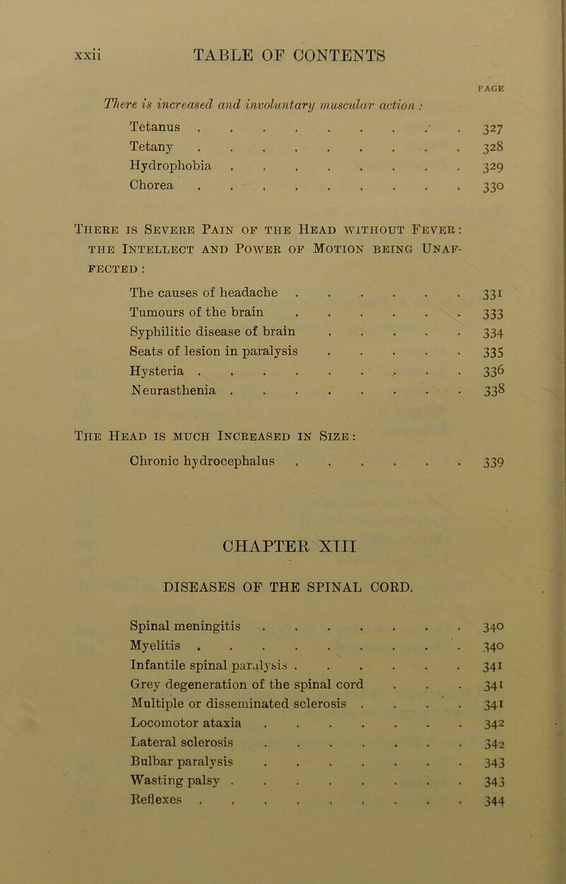 PAGE There is increased and involuntary muscular action : Tetanus • 32 7 Tetany 328 Hydrophobia ........ 329 Chorea ......... 330 There is Severe Pain of the Head without Fever: the Intellect and Power of Motion being Unaf- fected : The causes of headache 331 Tumours of the brain ...... 333 Syphilitic disease of bi'ain ..... 334 Seats of lesion in paralysis 335 Hysteria 336 N eurasthenia 338 The Head is much Increased in Size : Chronic hydrocephalus 339 CHAPTER XTII DISEASES OF THE SPINAL CORD. Spinal meningitis ....... 340 Myelitis 340 Infantile spinal paralysis 341 Grey degeneration of the spinal cord . . .341 Multiple or disseminated sclerosis . . . .341 Locomotor ataxia 342 Lateral sclerosis 342 Bulbar paralysis ....... 343 Wasting palsy 343 Reflexes 344