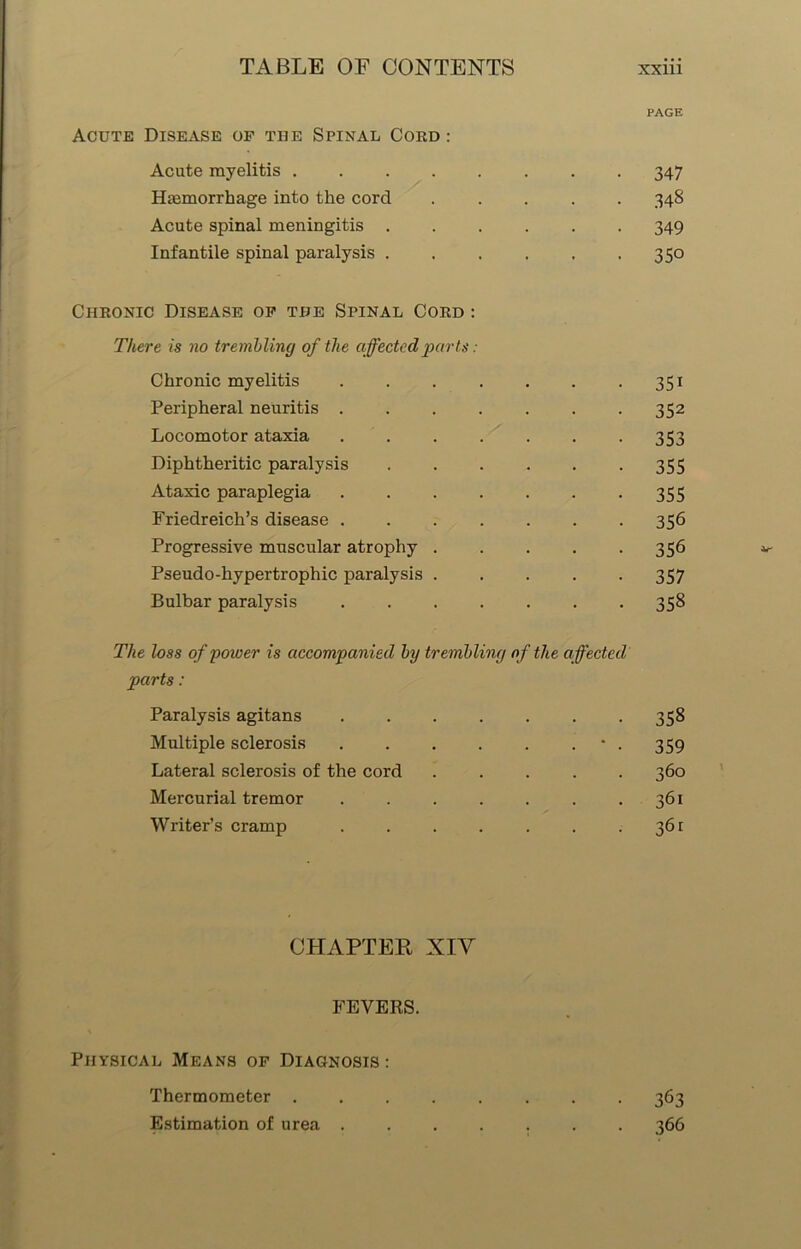 PAGE Acute Disease of the Spinal Cord : Acute myelitis 347 Haemorrhage into the cord ..... 348 Acute spinal meningitis 349 Infantile spinal paralysis 350 Chronic Disease of the Spinal Cord : There is no trembling of the affected parts: Chronic myelitis 351 Peripheral neuritis . . . . . . .352 Locomotor ataxia . . . . . . -353 Diphtheritic paralysis 355 Ataxic paraplegia 355 Friedreich’s disease 356 Progressive muscular atrophy . . . . -356 Pseudo-hypertrophic paralysis 357 Bulbar paralysis 358 The loss of power is accompanied by trembling of the affected parts: Paralysis agitans 358 Multiple sclerosis . . . . . • . 359 Lateral sclerosis of the cord 360 Mercurial tremor . . . . . . .361 Writer’s cramp 361 CHAPTER XIY FEVERS. Physical Means of Diagnosis : Thermometer 363 Estimation of urea ....... 366