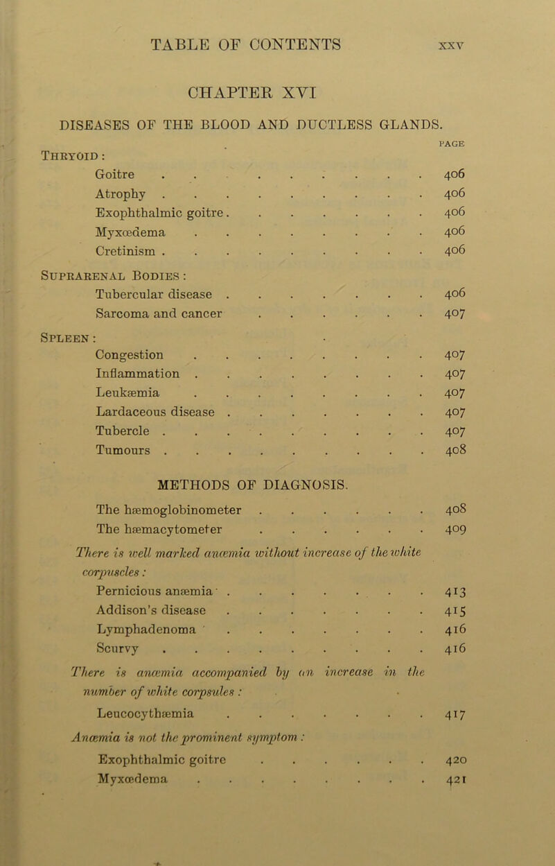 CHAPTER XYI DISEASES OF THE BLOOD AND DUCTLESS GLANDS. PAGE THRYOID : Goitre ........ 406 Atrophy ......... 406 Exophthalmic goitre 406 Myxoedema ........ 406 Cretinism ......... 406 Suprarenal Bodies : Tubercular disease ....... 406 Sarcoma and cancer ...... 407 Spleen : Congestion ........ 4°7 Inflammation ........ 407 Leukaemia ........ 407 Lardaceous disease 407 Tubercle 407 Tumours 408 METHODS OF DIAGNOSIS. The haemoglobinometer ...... 40S The haemacytometer ...... 409 There is well marked anaemia without increase of the white corpuscles: Pernicious anaemia' . . . . . . .413 Addison’s disease 415 Lymphadenoma . . . . . . .416 Scurvy . . . . . . . . .416 There is ancemia accompanied by an increase in the number of white corpsules : Leucocythaemia 417 Ancemia is not the prominent symptom : Exophthalmic goitre 420 Myxoedema . . . . . . . .421
