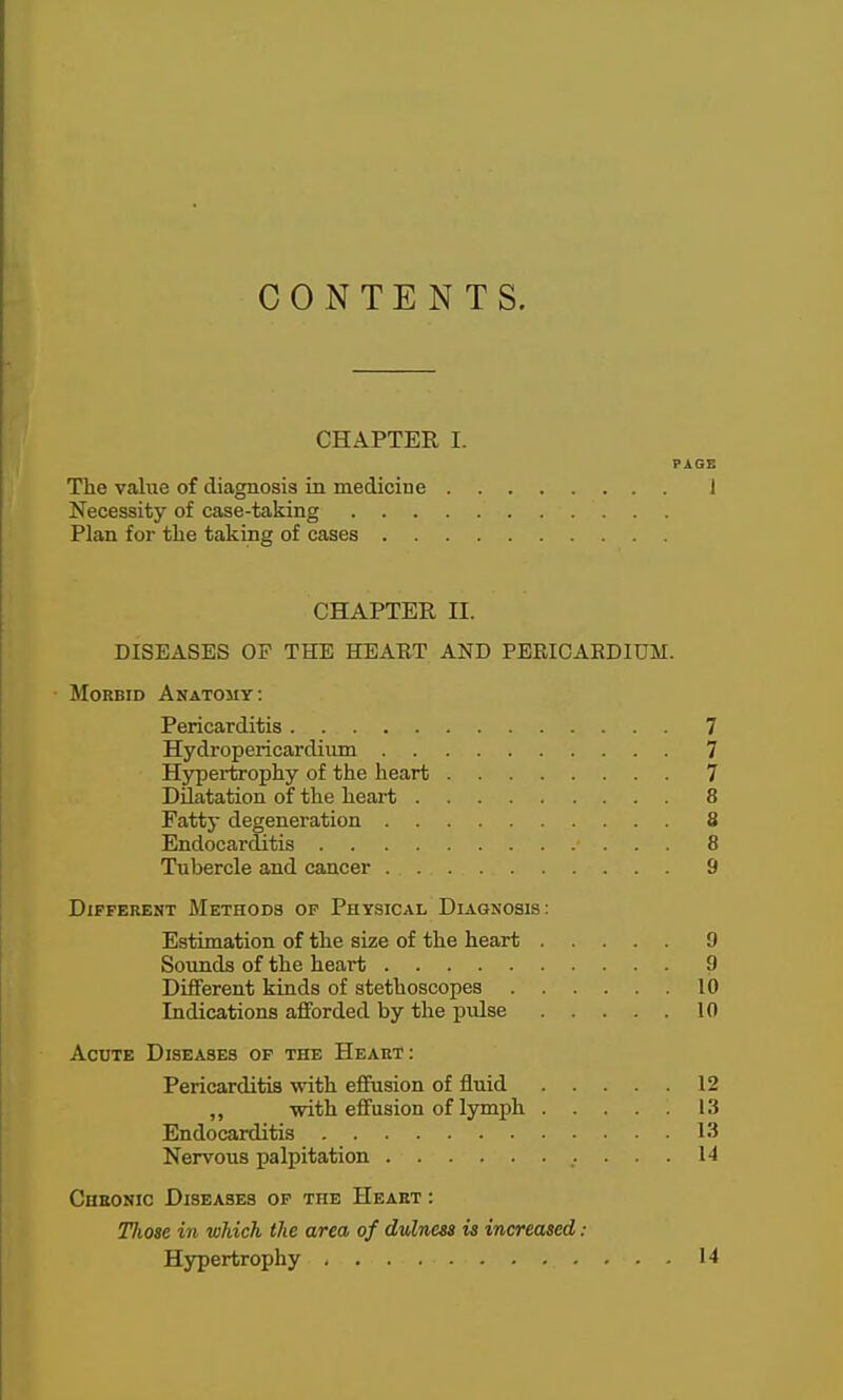 CONTENTS. CHAPTER I. PAGE The value of diagnosis in medicine 1 Necessity of case-taking Plan for tlie taking of cases CHAPTER II. DISEASES OF THE HEAET AND PERICARDIUM. Morbid Anatomy: Pericarditis 7 Hydropericardiiun 7 Hypertrophy of the heart 7 Dilatation of the heart 8 Fatty degeneration 8 Endocarditis 8 Tubercle and cancer 9 Different Methods op Physical Diagnosis: Estimation of the size of the heart 9 Soimds of the heart 9 Different kinds of stethoscopes 10 Indications afforded by the pulse 10 Acute Diseases op the Heart: Pericarditis with efifusion of fluid 12 ,, with effusion of lymph 13 Endocarditis 13 Nervous palpitation 14 CuEONic Diseases op the Heart : Tliose in which the area of dulnm is increased : Hypertrophy 14