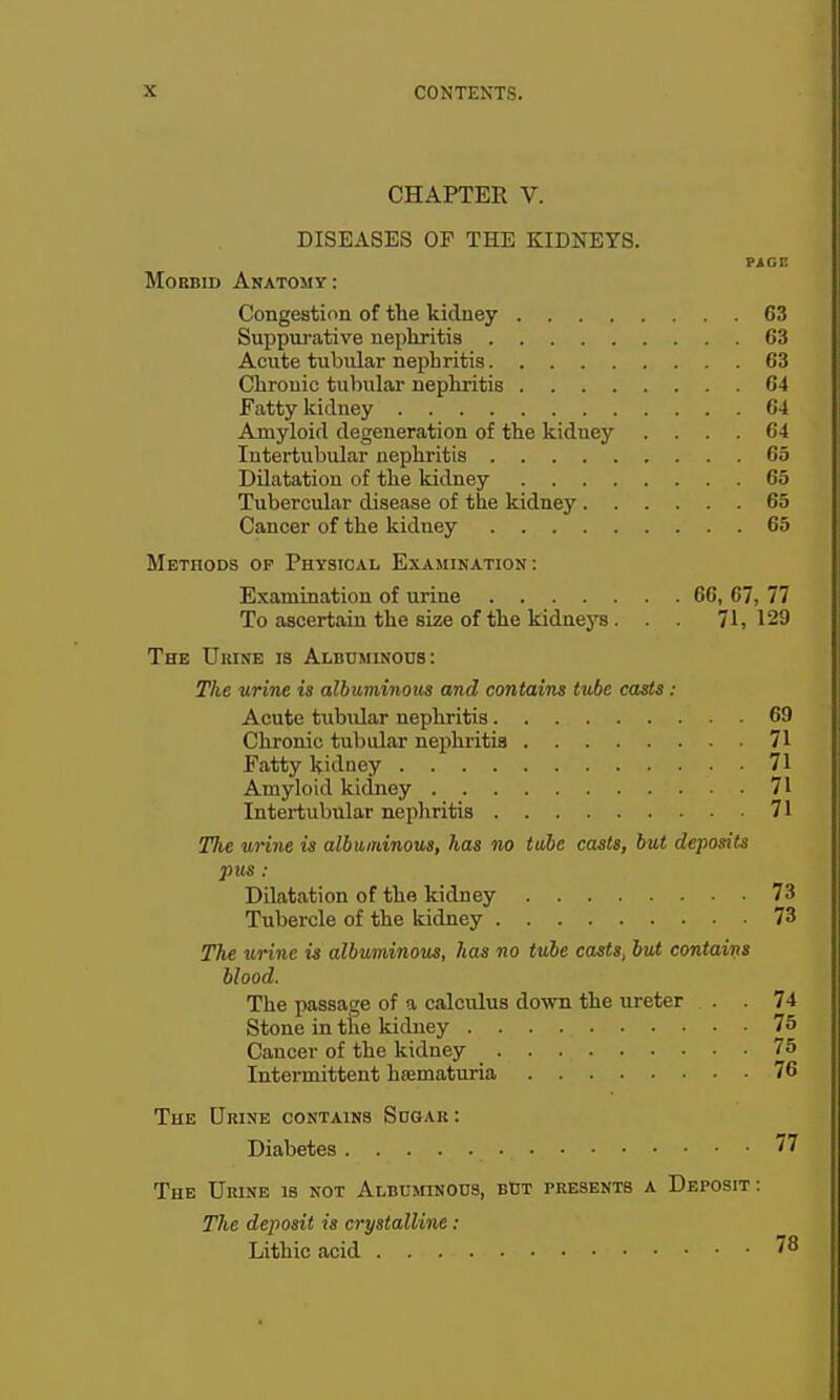 CHAPTER V. DISEASES OP THE KIDNEYS. PiGE MoBBiD Anatomy: Congestion of the kidney 63 Suppurative nephritis 63 Acute tubular nephritis 63 Chronic tubular nephritis 64 Fatty kidney 64 Amyloid degeneration of the kidney .... 64 Intertubular nephritis 65 Dilatation of the kidney 65 Tubercular disease of the kidney 65 Cancer of the kidney 65 Methods of Physical Examin.4.tion : Examination of urine 66, 67, 77 To ascertain the size of the kidneys . . . 71,129 The Ukine is Albdminods: The urine is albuminous and contains tube casts : Acute tubular nephritis 69 Chronic tubular nei)hriti3 71 Fatty kidney 71 Amyloid kidney 71 Intertubular nephritis 71 The urine is albuminous, has no tube casts, but deposits pus : Dilatation of the kidney 73 Tubercle of the kidney 73 The urine is albuminous, lias no tube casts, but contains Mood. The passage of a calculus down the ureter . . 74 Stone in the kidney 75 Cancer of the kidney 75 Intermittent hiematuria 76 The Urixe contains Sdgar : Diabetes 77 The Urine is not ALBumNOns, bdt presents a Deposit : 7%e deposit is crystalline : Lithic acid